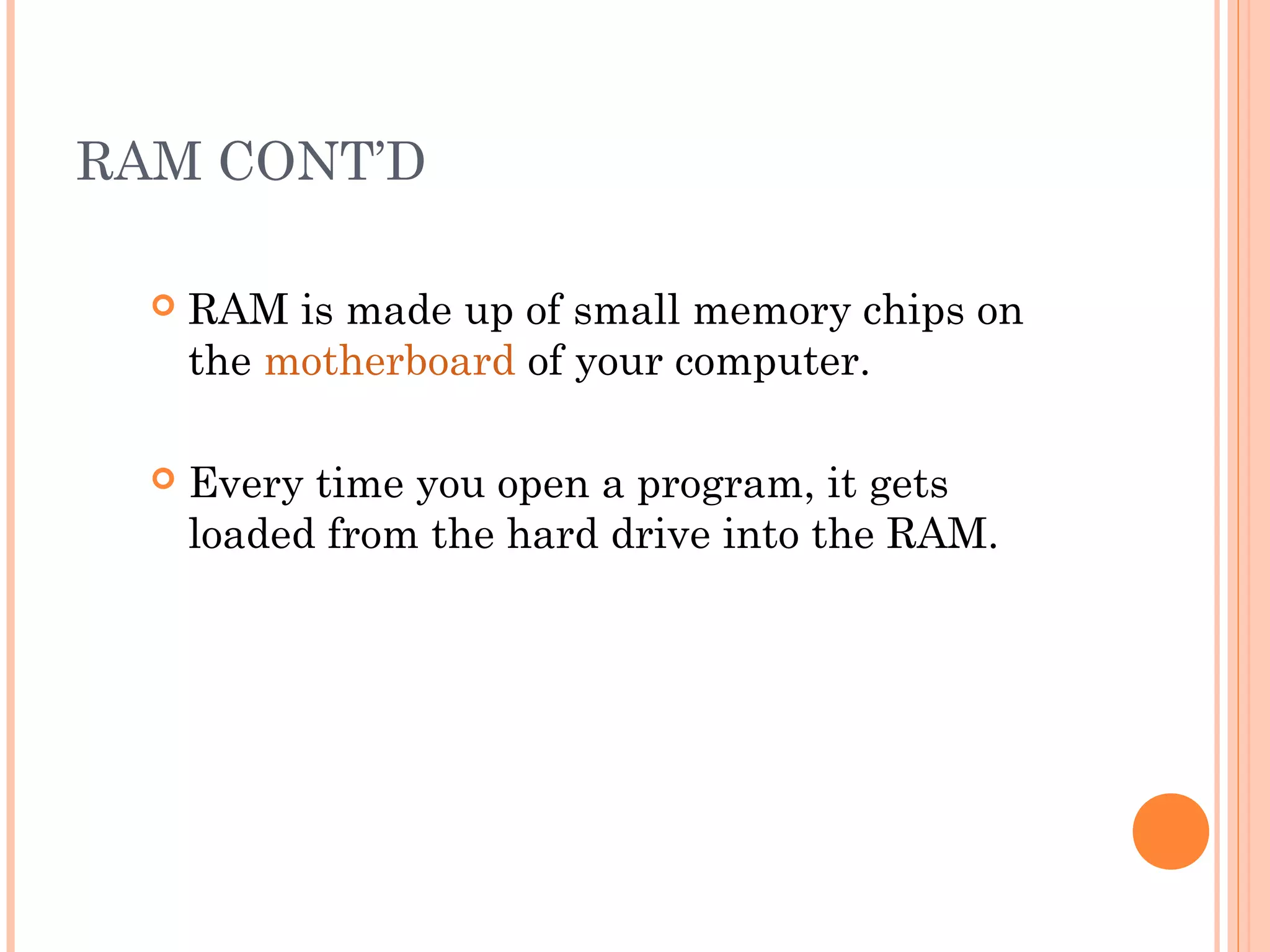 RAM CONT’D
 RAM is made up of small memory chips on
the motherboard of your computer.
 Every time you open a program, it gets
loaded from the hard drive into the RAM.
 