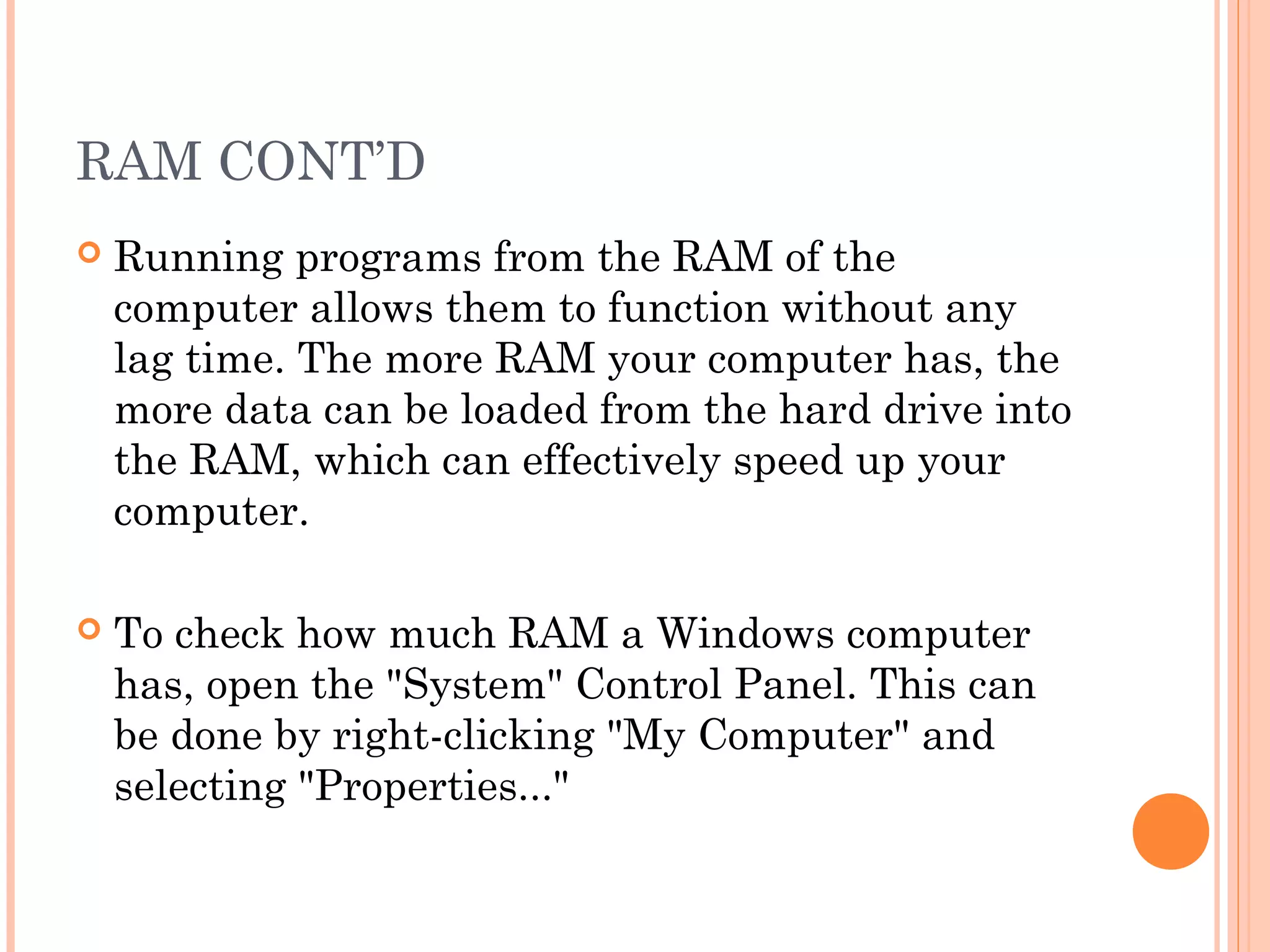 RAM CONT’D
 Running programs from the RAM of the
computer allows them to function without any
lag time. The more RAM your computer has, the
more data can be loaded from the hard drive into
the RAM, which can effectively speed up your
computer.
 To check how much RAM a Windows computer
has, open the "System" Control Panel. This can
be done by right-clicking "My Computer" and
selecting "Properties..."
 