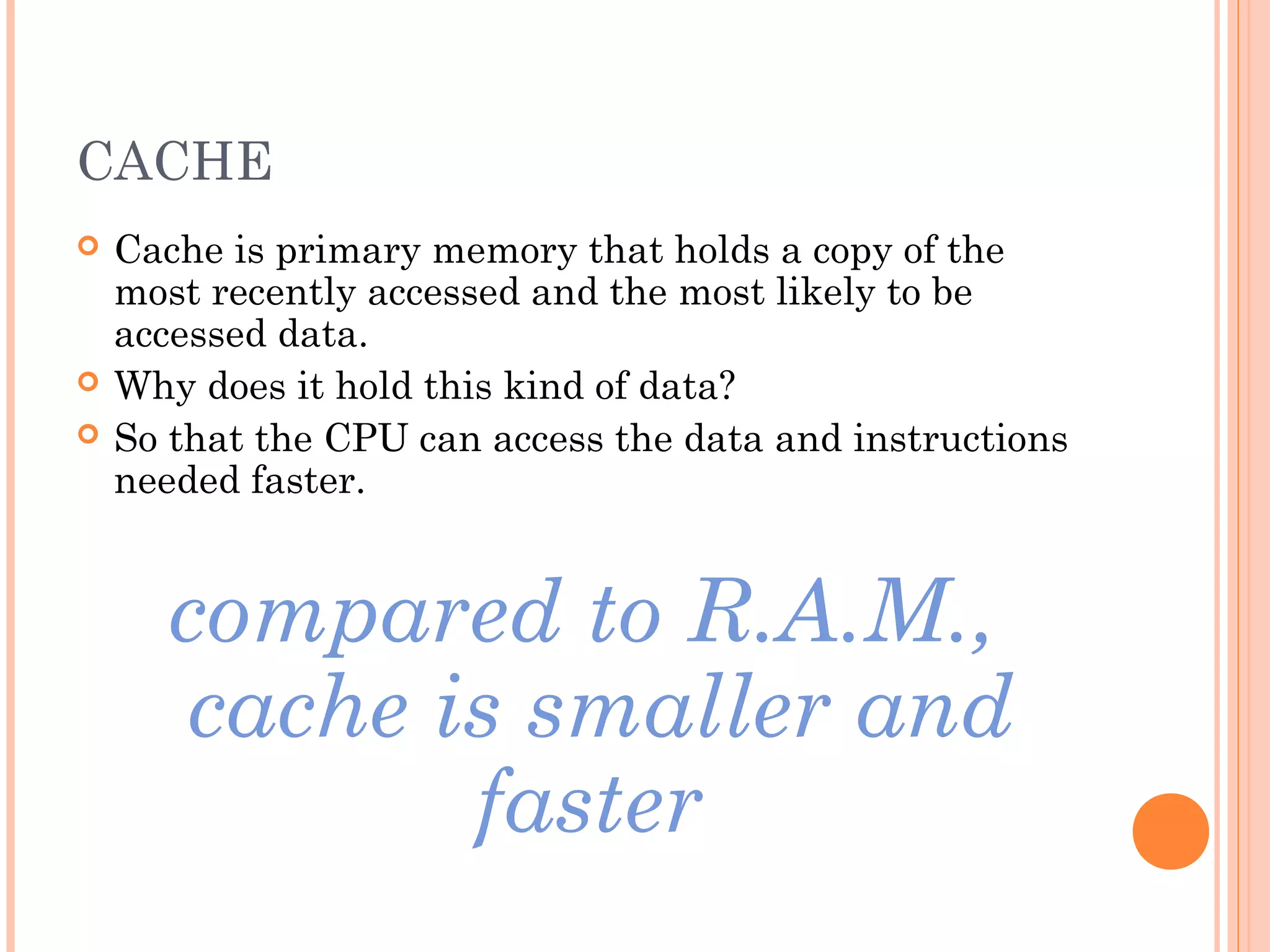 CACHE
 Cache is primary memory that holds a copy of the
most recently accessed and the most likely to be
accessed data.
 Why does it hold this kind of data?
 So that the CPU can access the data and instructions
needed faster.
compared to R.A.M.,
cache is smaller and
faster
 