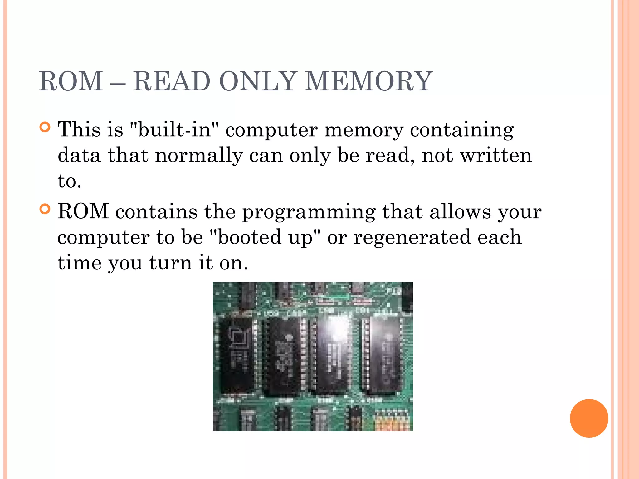 ROM – READ ONLY MEMORY
 This is "built-in" computer memory containing
data that normally can only be read, not written
to.
 ROM contains the programming that allows your
computer to be "booted up" or regenerated each
time you turn it on.
 
