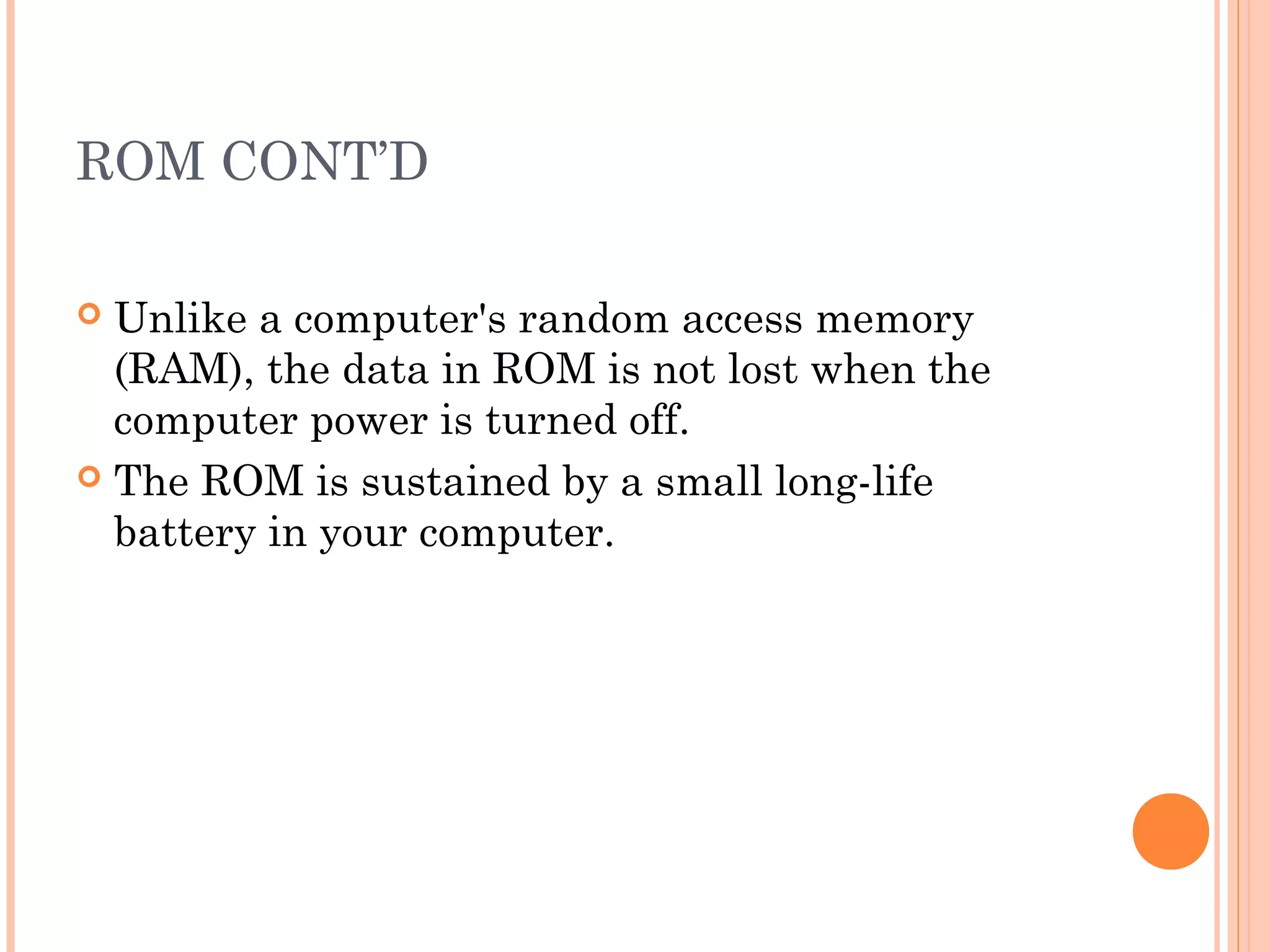 ROM CONT’D
 Unlike a computer's random access memory
(RAM), the data in ROM is not lost when the
computer power is turned off.
 The ROM is sustained by a small long-life
battery in your computer.
 