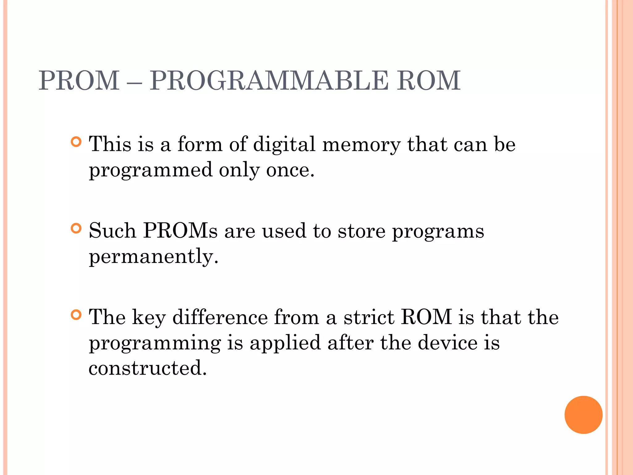 PROM – PROGRAMMABLE ROM
 This is a form of digital memory that can be
programmed only once.
 Such PROMs are used to store programs
permanently.
 The key difference from a strict ROM is that the
programming is applied after the device is
constructed.
 