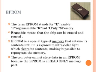 EPROM
 The term EPROM stands for "E"rasable
"P"rogrammable "R"ead "O"nly "M"emory.
 Erasable means that the chip can be erased and
reused .
 EPROM is a special type of memory that retains its
contents until it is exposed to ultraviolet light
which clears its contents, making it possible to
reprogram the memory.
 The computer cannot store data in an EPROM
because the EPROM is a READ ONLY memory
part.
 