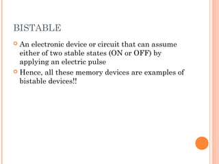 BISTABLE
 An electronic device or circuit that can assume
either of two stable states (ON or OFF) by
applying an electric pulse
 Hence, all these memory devices are examples of
bistable devices!!
 