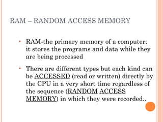 RAM – RANDOM ACCESS MEMORY
• RAM-the primary memory of a computer:
it stores the programs and data while they
are being processed
• There are different types but each kind can
be ACCESSED (read or written) directly by
the CPU in a very short time regardless of
the sequence (RANDOM ACCESS
MEMORY) in which they were recorded..
 
