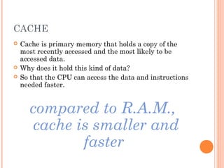 CACHE
 Cache is primary memory that holds a copy of the
most recently accessed and the most likely to be
accessed data.
 Why does it hold this kind of data?
 So that the CPU can access the data and instructions
needed faster.
compared to R.A.M.,
cache is smaller and
faster
 
