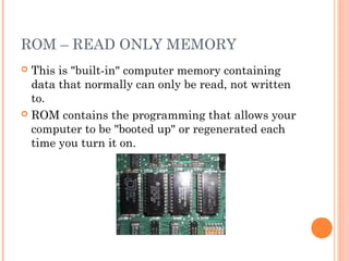 ROM – READ ONLY MEMORY
 This is "built-in" computer memory containing
data that normally can only be read, not written
to.
 ROM contains the programming that allows your
computer to be "booted up" or regenerated each
time you turn it on.
 