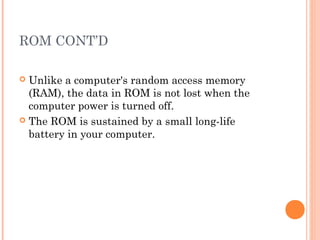ROM CONT’D
 Unlike a computer's random access memory
(RAM), the data in ROM is not lost when the
computer power is turned off.
 The ROM is sustained by a small long-life
battery in your computer.
 