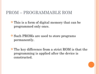 PROM – PROGRAMMABLE ROM
 This is a form of digital memory that can be
programmed only once.
 Such PROMs are used to store programs
permanently.
 The key difference from a strict ROM is that the
programming is applied after the device is
constructed.
 