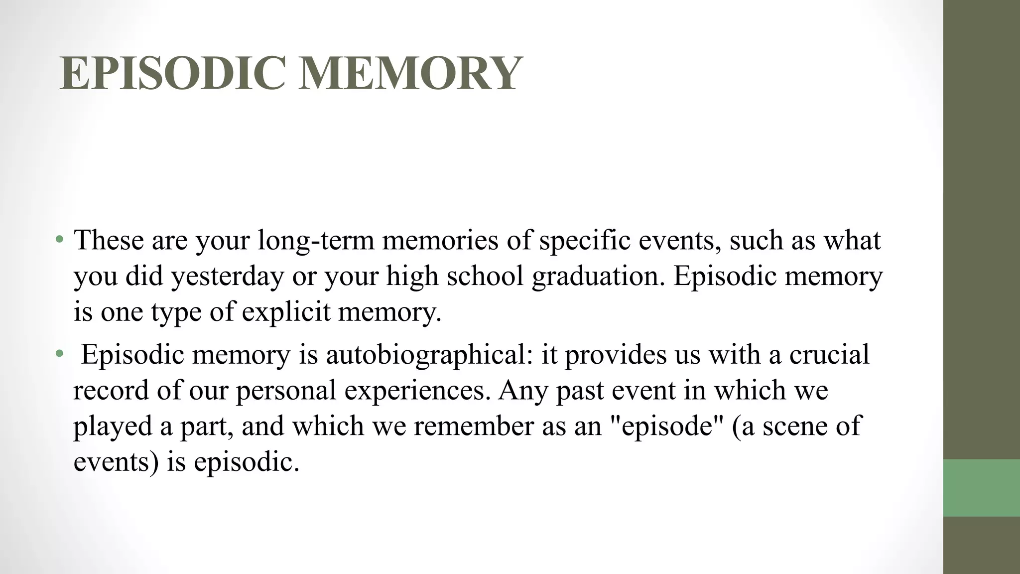 EPISODIC MEMORY
• These are your long-term memories of specific events, such as what
you did yesterday or your high school graduation. Episodic memory
is one type of explicit memory.
• Episodic memory is autobiographical: it provides us with a crucial
record of our personal experiences. Any past event in which we
played a part, and which we remember as an "episode" (a scene of
events) is episodic.
 