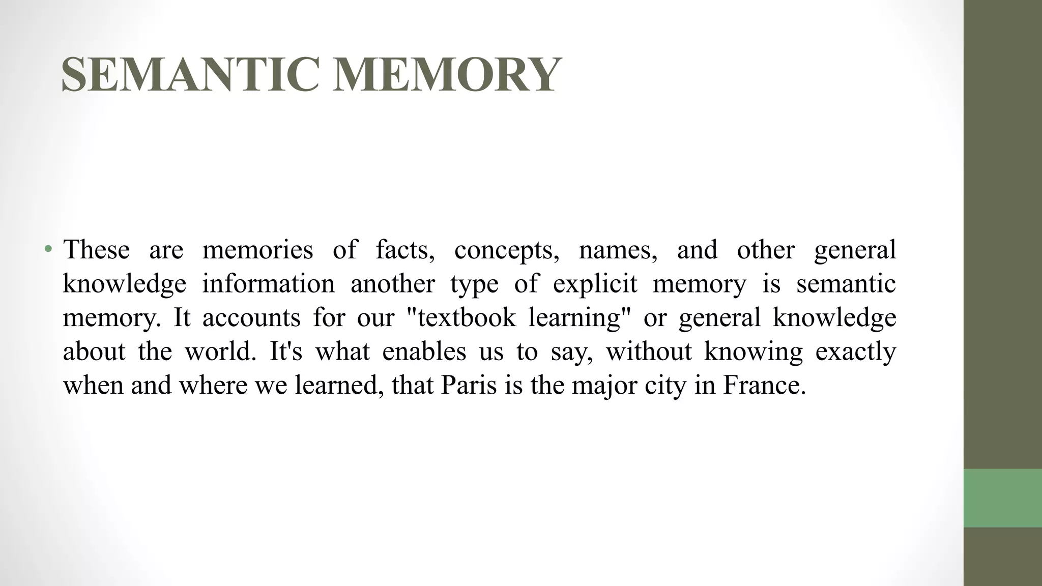 SEMANTIC MEMORY
• These are memories of facts, concepts, names, and other general
knowledge information another type of explicit memory is semantic
memory. It accounts for our "textbook learning" or general knowledge
about the world. It's what enables us to say, without knowing exactly
when and where we learned, that Paris is the major city in France.
 
