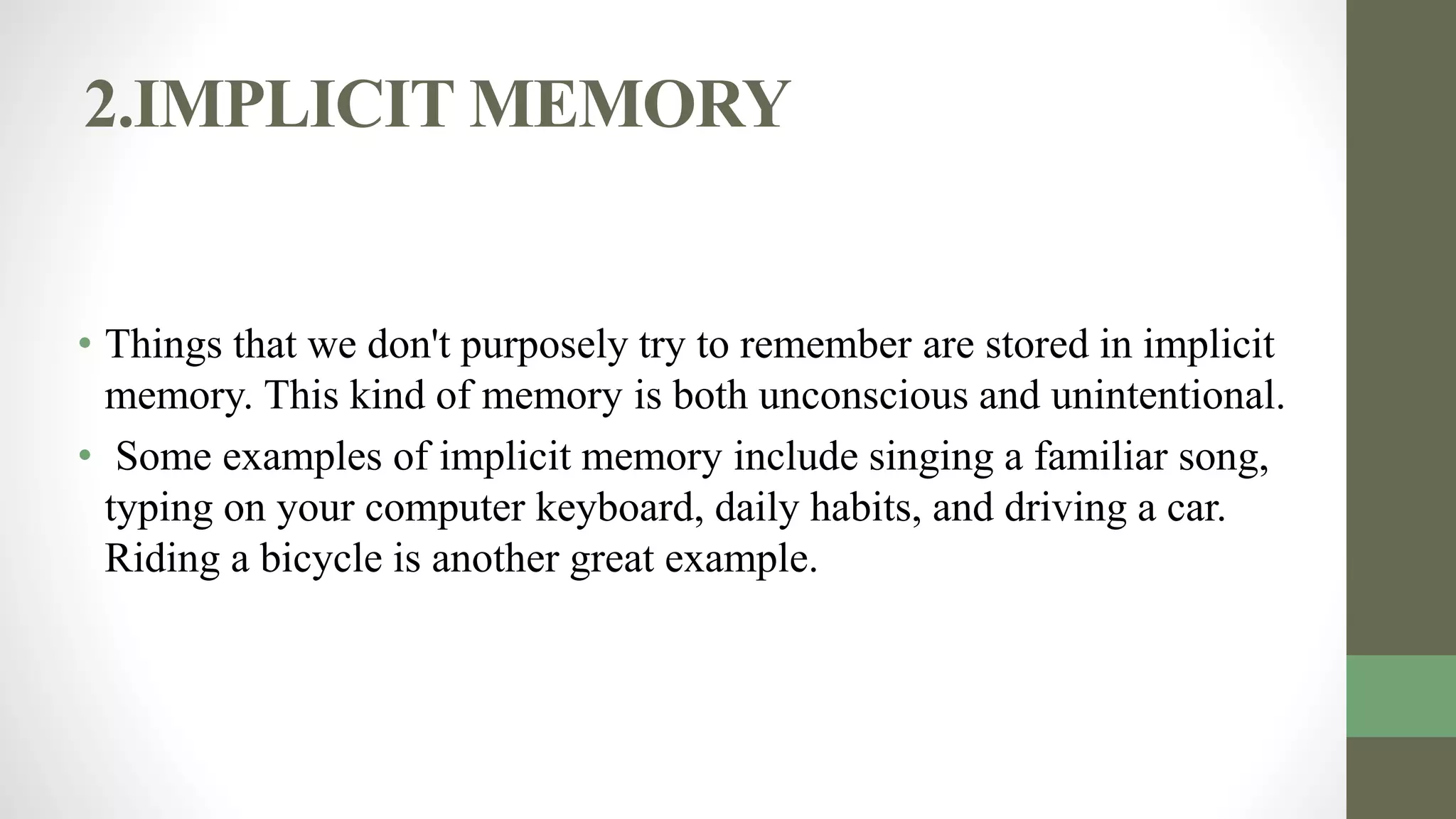 2.IMPLICIT MEMORY
• Things that we don't purposely try to remember are stored in implicit
memory. This kind of memory is both unconscious and unintentional.
• Some examples of implicit memory include singing a familiar song,
typing on your computer keyboard, daily habits, and driving a car.
Riding a bicycle is another great example.
 