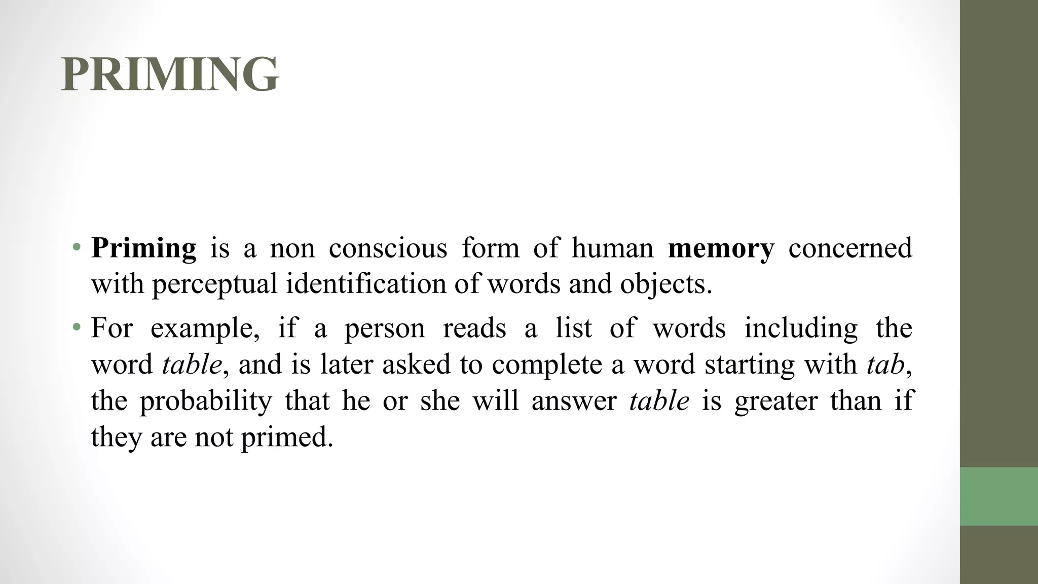 PRIMING
• Priming is a non conscious form of human memory concerned
with perceptual identification of words and objects.
• For example, if a person reads a list of words including the
word table, and is later asked to complete a word starting with tab,
the probability that he or she will answer table is greater than if
they are not primed.
 
