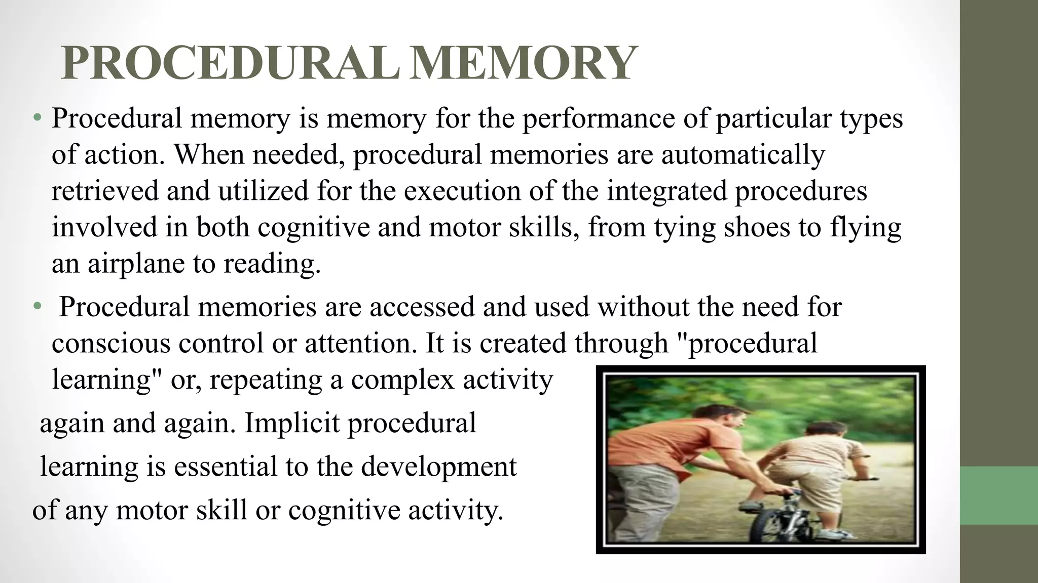 PROCEDURALMEMORY
• Procedural memory is memory for the performance of particular types
of action. When needed, procedural memories are automatically
retrieved and utilized for the execution of the integrated procedures
involved in both cognitive and motor skills, from tying shoes to flying
an airplane to reading.
• Procedural memories are accessed and used without the need for
conscious control or attention. It is created through "procedural
learning" or, repeating a complex activity
again and again. Implicit procedural
learning is essential to the development
of any motor skill or cognitive activity.
 