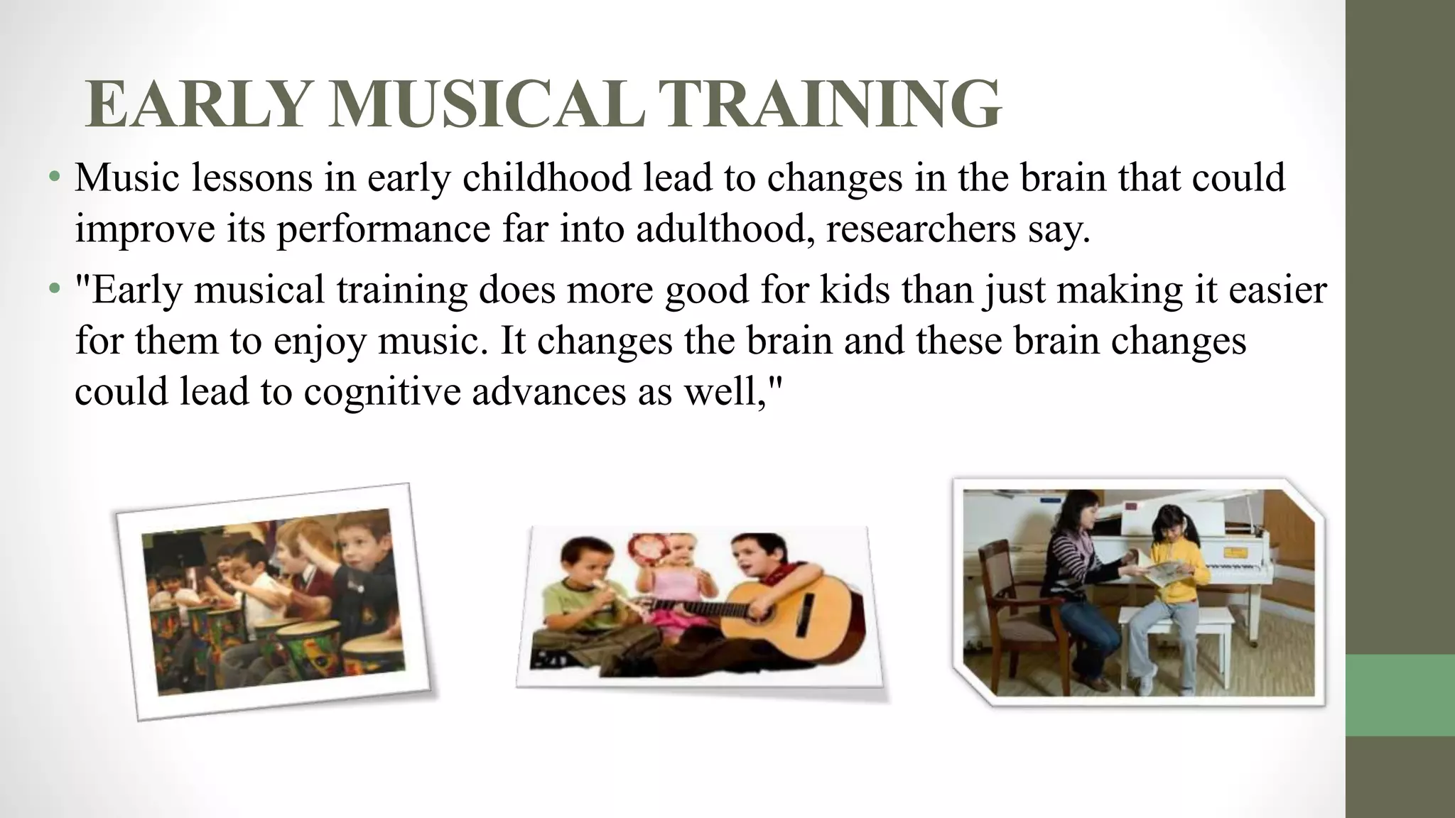 EARLY MUSICALTRAINING
• Music lessons in early childhood lead to changes in the brain that could
improve its performance far into adulthood, researchers say.
• "Early musical training does more good for kids than just making it easier
for them to enjoy music. It changes the brain and these brain changes
could lead to cognitive advances as well,"
 