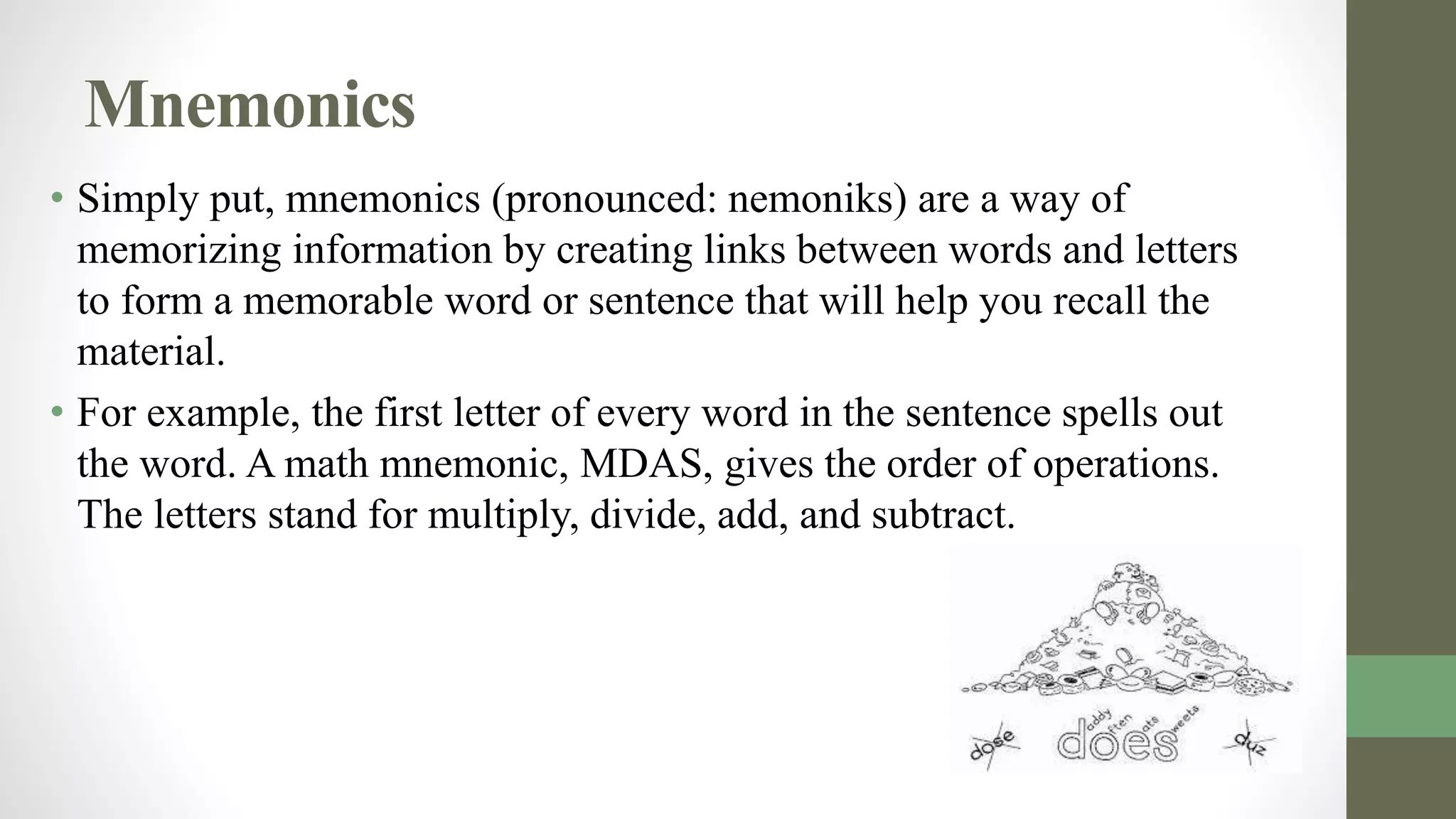 Mnemonics
• Simply put, mnemonics (pronounced: nemoniks) are a way of
memorizing information by creating links between words and letters
to form a memorable word or sentence that will help you recall the
material.
• For example, the first letter of every word in the sentence spells out
the word. A math mnemonic, MDAS, gives the order of operations.
The letters stand for multiply, divide, add, and subtract.
 