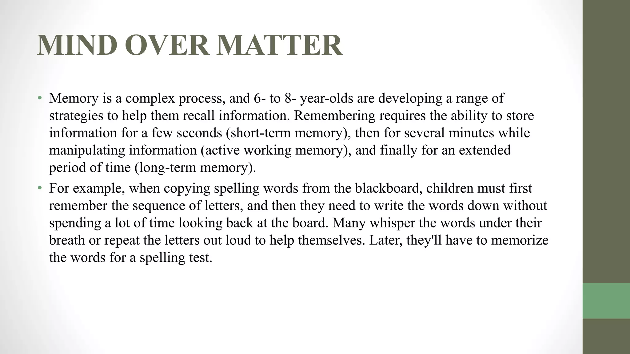 MIND OVER MATTER
• Memory is a complex process, and 6- to 8- year-olds are developing a range of
strategies to help them recall information. Remembering requires the ability to store
information for a few seconds (short-term memory), then for several minutes while
manipulating information (active working memory), and finally for an extended
period of time (long-term memory).
• For example, when copying spelling words from the blackboard, children must first
remember the sequence of letters, and then they need to write the words down without
spending a lot of time looking back at the board. Many whisper the words under their
breath or repeat the letters out loud to help themselves. Later, they'll have to memorize
the words for a spelling test.
 