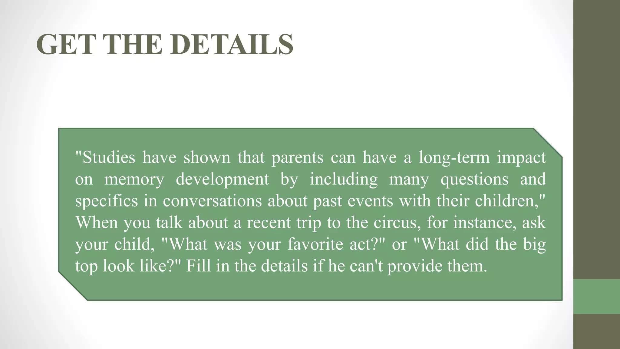 GET THE DETAILS
"Studies have shown that parents can have a long-term impact
on memory development by including many questions and
specifics in conversations about past events with their children,"
When you talk about a recent trip to the circus, for instance, ask
your child, "What was your favorite act?" or "What did the big
top look like?" Fill in the details if he can't provide them.
 