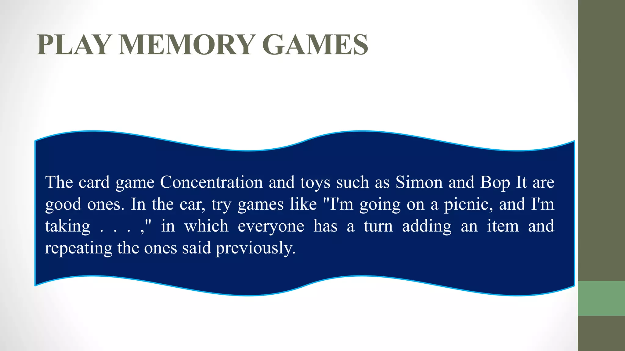 PLAY MEMORY GAMES
The card game Concentration and toys such as Simon and Bop It are
good ones. In the car, try games like "I'm going on a picnic, and I'm
taking . . . ," in which everyone has a turn adding an item and
repeating the ones said previously.
 