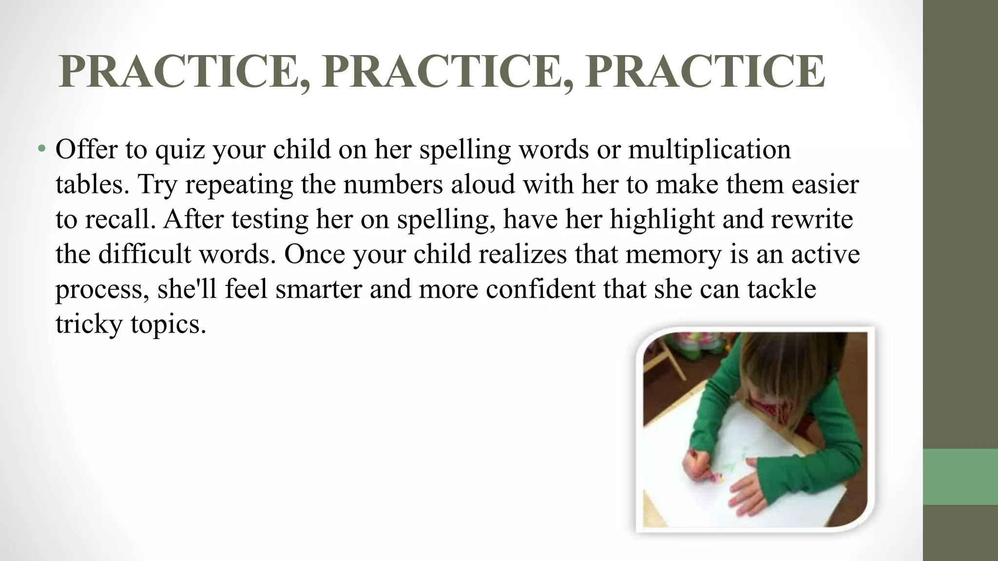 PRACTICE, PRACTICE, PRACTICE
• Offer to quiz your child on her spelling words or multiplication
tables. Try repeating the numbers aloud with her to make them easier
to recall. After testing her on spelling, have her highlight and rewrite
the difficult words. Once your child realizes that memory is an active
process, she'll feel smarter and more confident that she can tackle
tricky topics.
 
