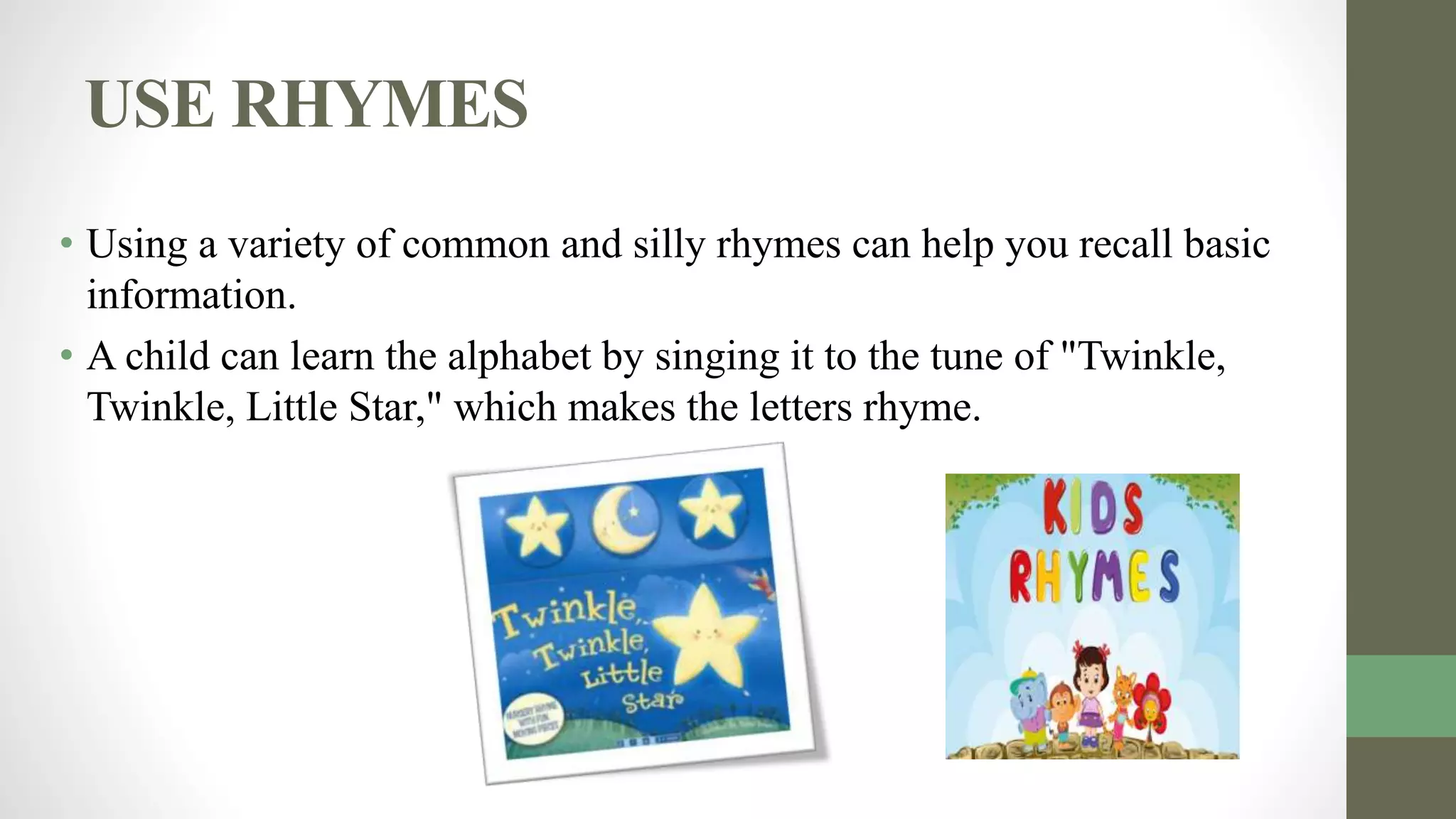 USE RHYMES
• Using a variety of common and silly rhymes can help you recall basic
information.
• A child can learn the alphabet by singing it to the tune of "Twinkle,
Twinkle, Little Star," which makes the letters rhyme.
 