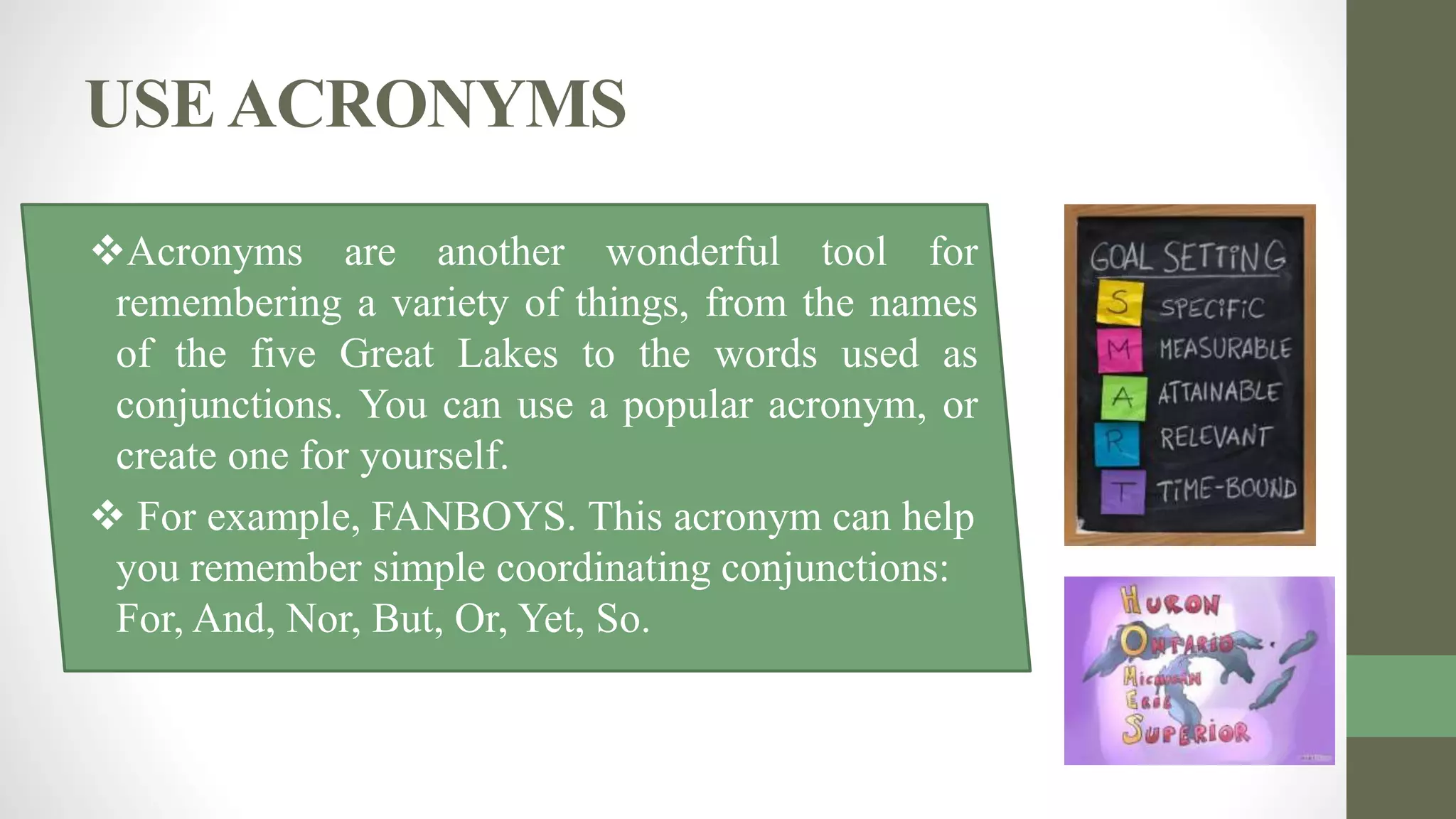 USEACRONYMS
Acronyms are another wonderful tool for
remembering a variety of things, from the names
of the five Great Lakes to the words used as
conjunctions. You can use a popular acronym, or
create one for yourself.
 For example, FANBOYS. This acronym can help
you remember simple coordinating conjunctions:
For, And, Nor, But, Or, Yet, So.
 