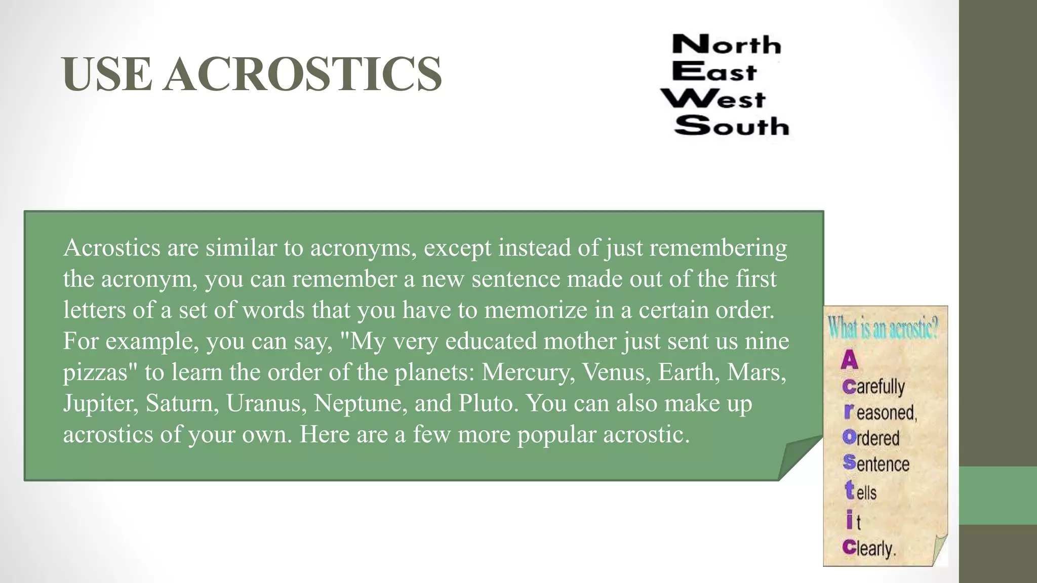 USEACROSTICS
• Acrostics are similar to acronyms, except instead of just remembering
the acronym, you can remember a new sentence made out of the first
letters of a set of words that you have to memorize in a certain order.
For example, you can say, "My very educated mother just sent us nine
pizzas" to learn the order of the planets: Mercury, Venus, Earth, Mars,
Jupiter, Saturn, Uranus, Neptune, and Pluto. You can also make up
acrostics of your own. Here are a few more popular acrostic.
 