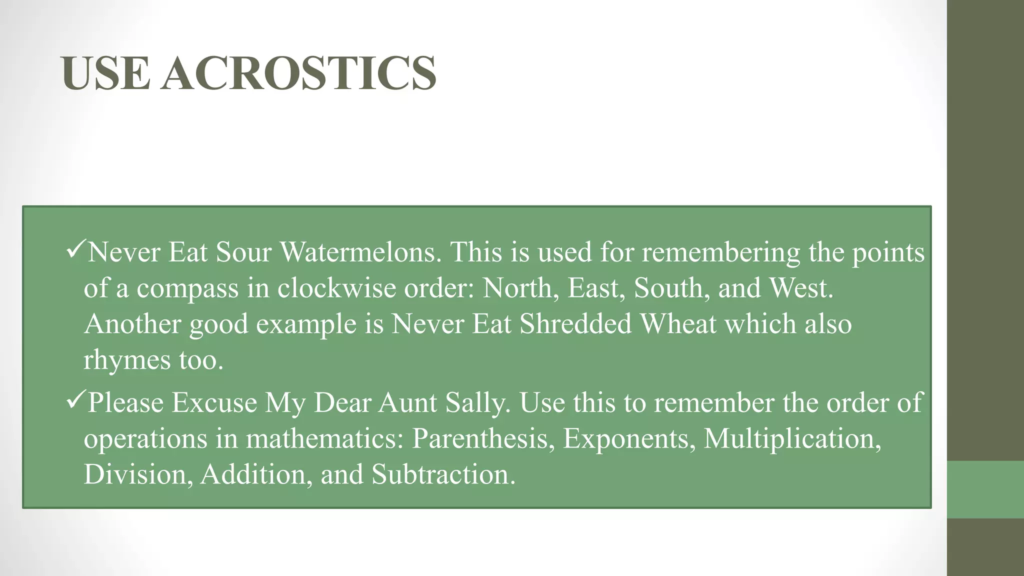 USEACROSTICS
Never Eat Sour Watermelons. This is used for remembering the points
of a compass in clockwise order: North, East, South, and West.
Another good example is Never Eat Shredded Wheat which also
rhymes too.
Please Excuse My Dear Aunt Sally. Use this to remember the order of
operations in mathematics: Parenthesis, Exponents, Multiplication,
Division, Addition, and Subtraction.
 