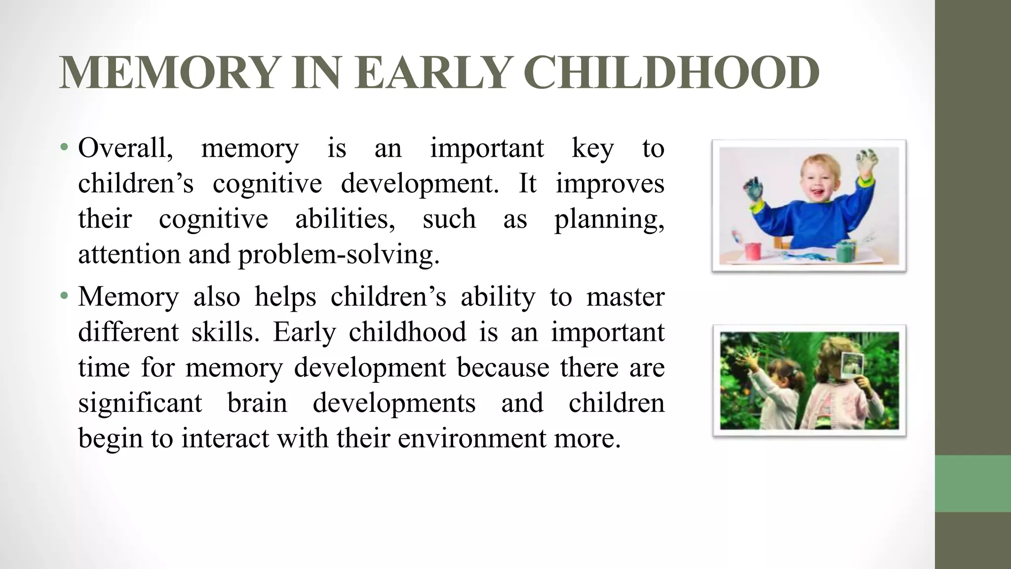 MEMORY IN EARLY CHILDHOOD
• Overall, memory is an important key to
children’s cognitive development. It improves
their cognitive abilities, such as planning,
attention and problem-solving.
• Memory also helps children’s ability to master
different skills. Early childhood is an important
time for memory development because there are
significant brain developments and children
begin to interact with their environment more.
 