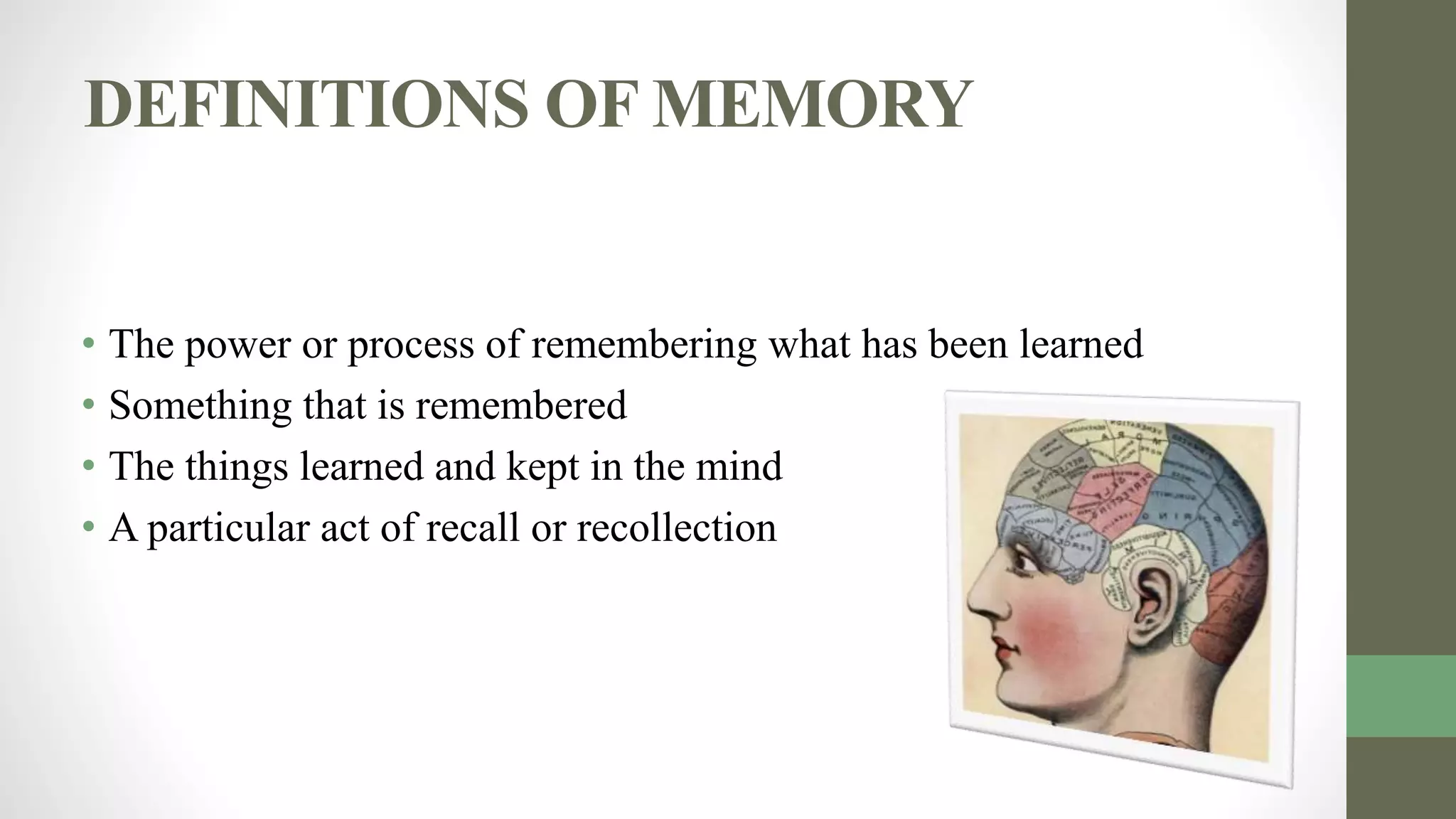 DEFINITIONS OF MEMORY
• The power or process of remembering what has been learned
• Something that is remembered
• The things learned and kept in the mind
• A particular act of recall or recollection
 