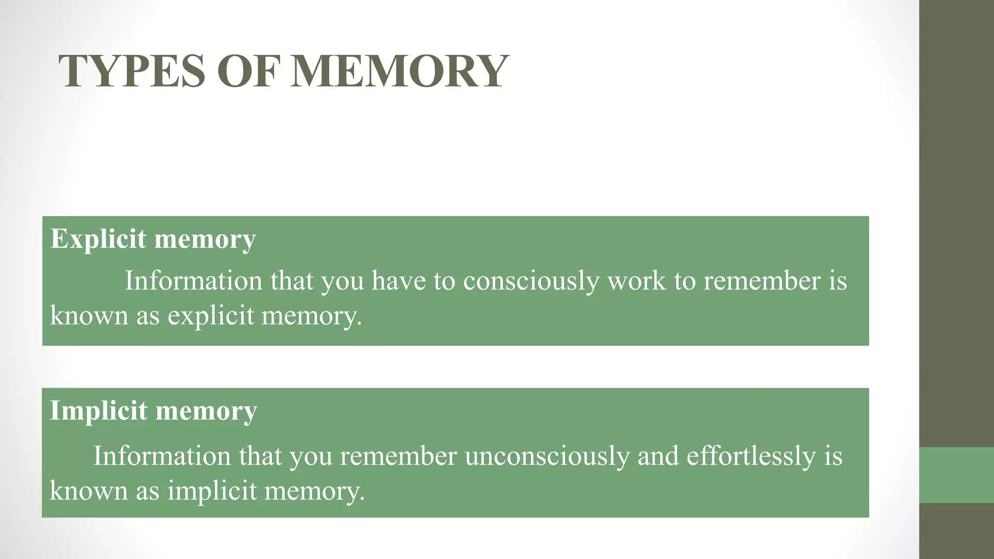 TYPES OF MEMORY
Explicit memory
Information that you have to consciously work to remember is
known as explicit memory.
Implicit memory
Information that you remember unconsciously and effortlessly is
known as implicit memory.
 