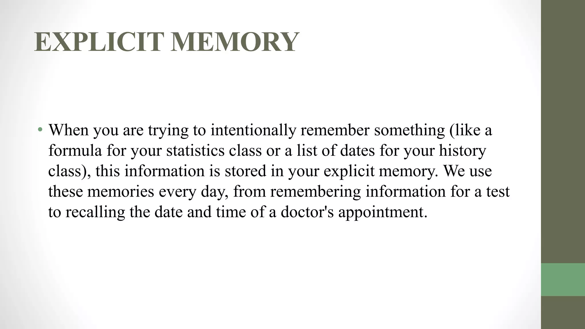 EXPLICIT MEMORY
• When you are trying to intentionally remember something (like a
formula for your statistics class or a list of dates for your history
class), this information is stored in your explicit memory. We use
these memories every day, from remembering information for a test
to recalling the date and time of a doctor's appointment.
 