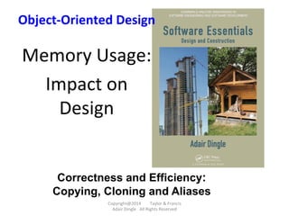 Copyright@2014	
  	
  	
  	
  	
  	
  	
  	
  Taylor	
  &	
  Francis	
  	
  	
  	
  	
  	
  	
  
Adair	
  Dingle	
  	
  	
  All	
  Rights	
  Reserved	
  
Object-­‐Oriented	
  Design	
  
	
  
Memory	
  Usage:	
  
Impact	
  on	
  
Design	
  
	
  
	
  
Correctness and Efficiency:
Copying, Cloning and Aliases
 