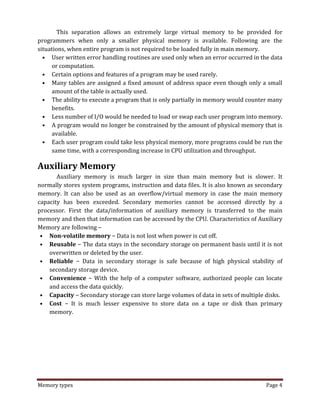 Memory types Page 4
This separation allows an extremely large virtual memory to be provided for
programmers when only a smaller physical memory is available. Following are the
situations, when entire program is not required to be loaded fully in main memory.
• User written error handling routines are used only when an error occurred in the data
or computation.
• Certain options and features of a program may be used rarely.
• Many tables are assigned a fixed amount of address space even though only a small
amount of the table is actually used.
• The ability to execute a program that is only partially in memory would counter many
benefits.
• Less number of I/O would be needed to load or swap each user program into memory.
• A program would no longer be constrained by the amount of physical memory that is
available.
• Each user program could take less physical memory, more programs could be run the
same time, with a corresponding increase in CPU utilization and throughput.
Auxiliary Memory
Auxiliary memory is much larger in size than main memory but is slower. It
normally stores system programs, instruction and data files. It is also known as secondary
memory. It can also be used as an overflow/virtual memory in case the main memory
capacity has been exceeded. Secondary memories cannot be accessed directly by a
processor. First the data/information of auxiliary memory is transferred to the main
memory and then that information can be accessed by the CPU. Characteristics of Auxiliary
Memory are following −
• Non-volatile memory − Data is not lost when power is cut off.
• Reusable − The data stays in the secondary storage on permanent basis until it is not
overwritten or deleted by the user.
• Reliable − Data in secondary storage is safe because of high physical stability of
secondary storage device.
• Convenience − With the help of a computer software, authorized people can locate
and access the data quickly.
• Capacity − Secondary storage can store large volumes of data in sets of multiple disks.
• Cost − It is much lesser expensive to store data on a tape or disk than primary
memory.
 