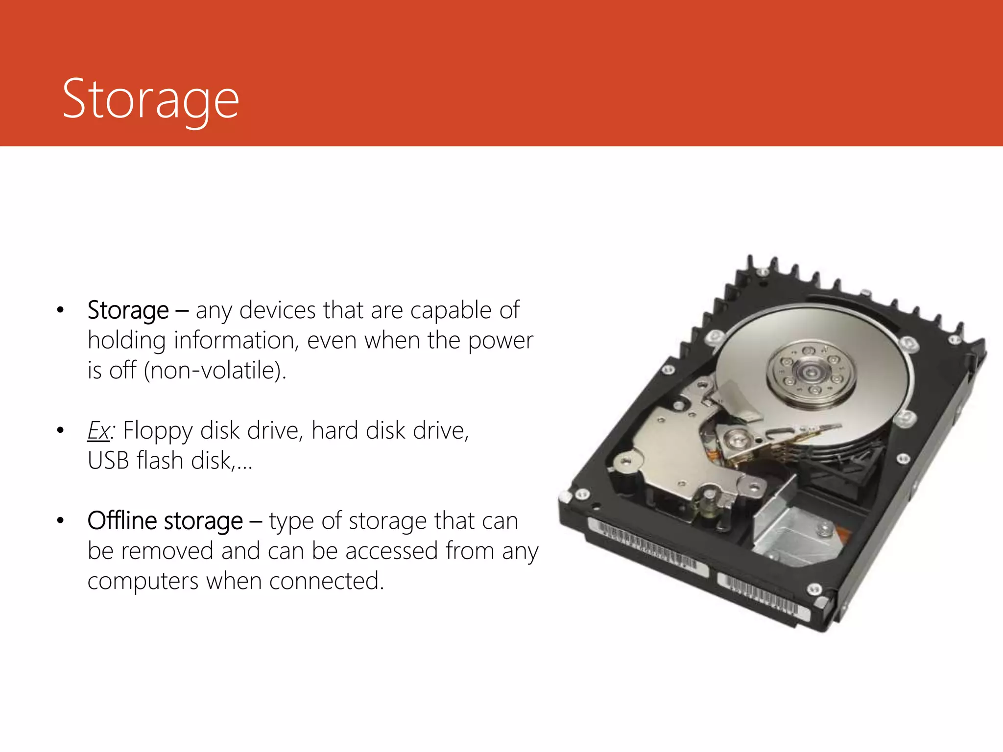 Storage
• Storage – any devices that are capable of
holding information, even when the power
is off (non-volatile).
• Ex: Floppy disk drive, hard disk drive,
USB flash disk,...
• Offline storage – type of storage that can
be removed and can be accessed from any
computers when connected.
 