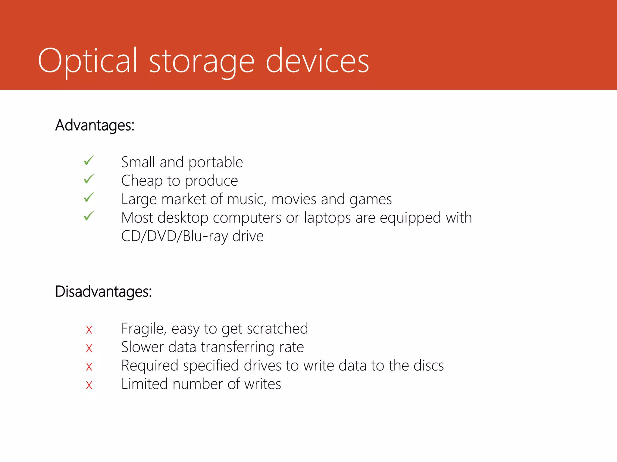 Optical storage devices
Advantages:
 Small and portable
 Cheap to produce
 Large market of music, movies and games
 Most desktop computers or laptops are equipped with
CD/DVD/Blu-ray drive
Disadvantages:
x Fragile, easy to get scratched
x Slower data transferring rate
x Required specified drives to write data to the discs
x Limited number of writes
 