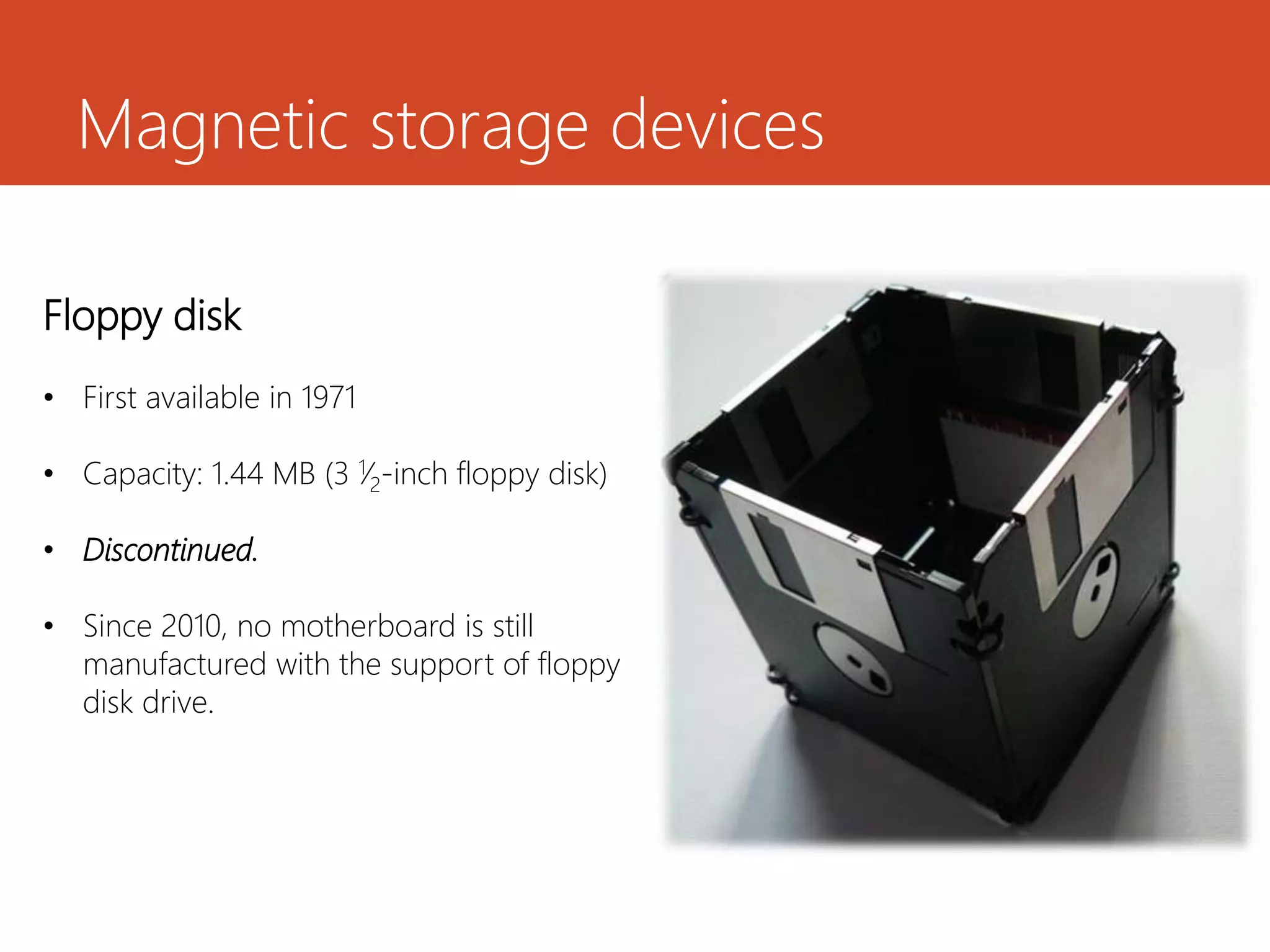 Magnetic storage devices
Floppy disk
• First available in 1971
• Capacity: 1.44 MB (3 1⁄2-inch floppy disk)
• Discontinued.
• Since 2010, no motherboard is still
manufactured with the support of floppy
disk drive.
 