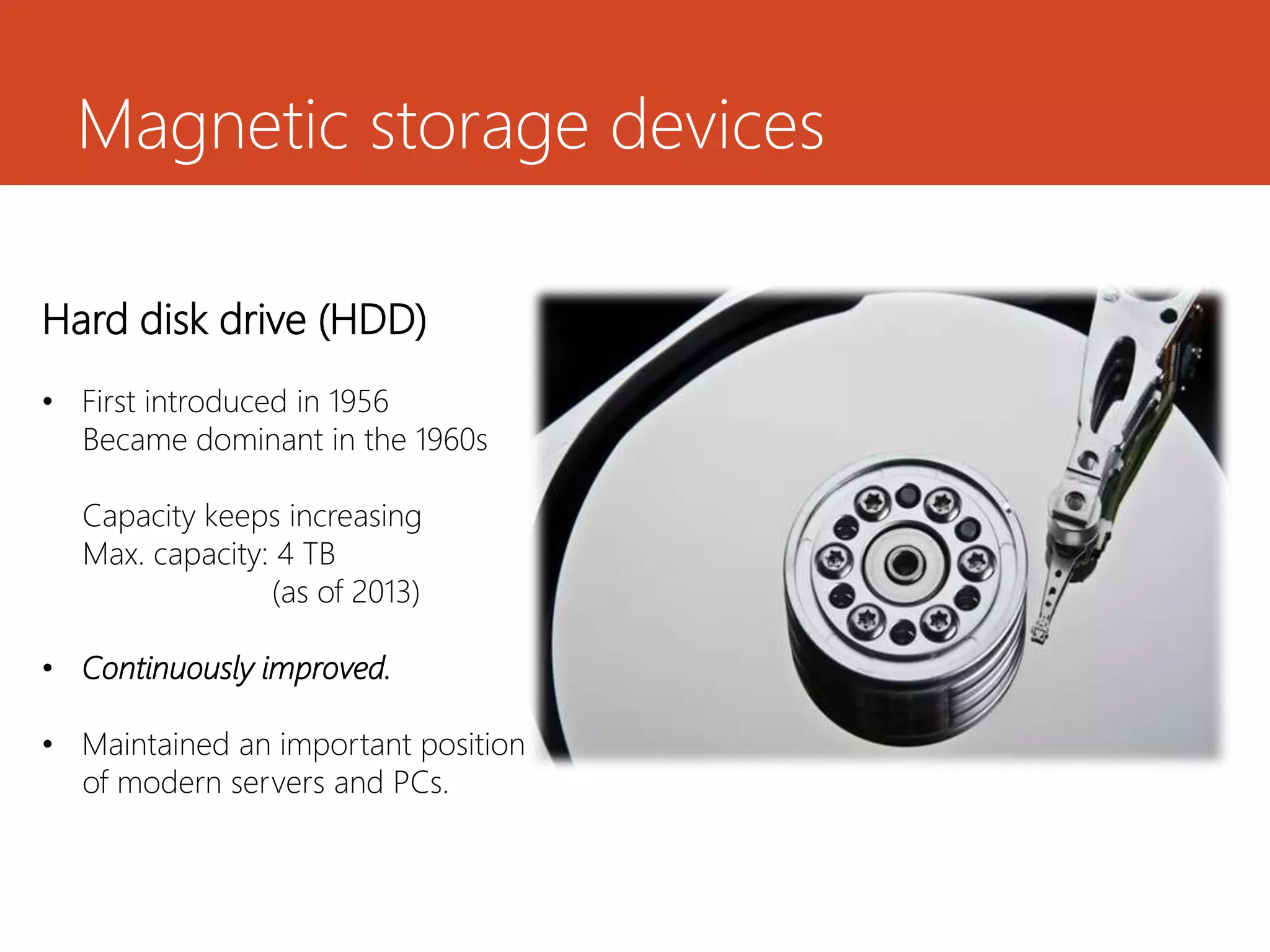 Magnetic storage devices
Hard disk drive (HDD)
• First introduced in 1956
Became dominant in the 1960s
Capacity keeps increasing
Max. capacity: 4 TB
(as of 2013)
• Continuously improved.
• Maintained an important position
of modern servers and PCs.
 