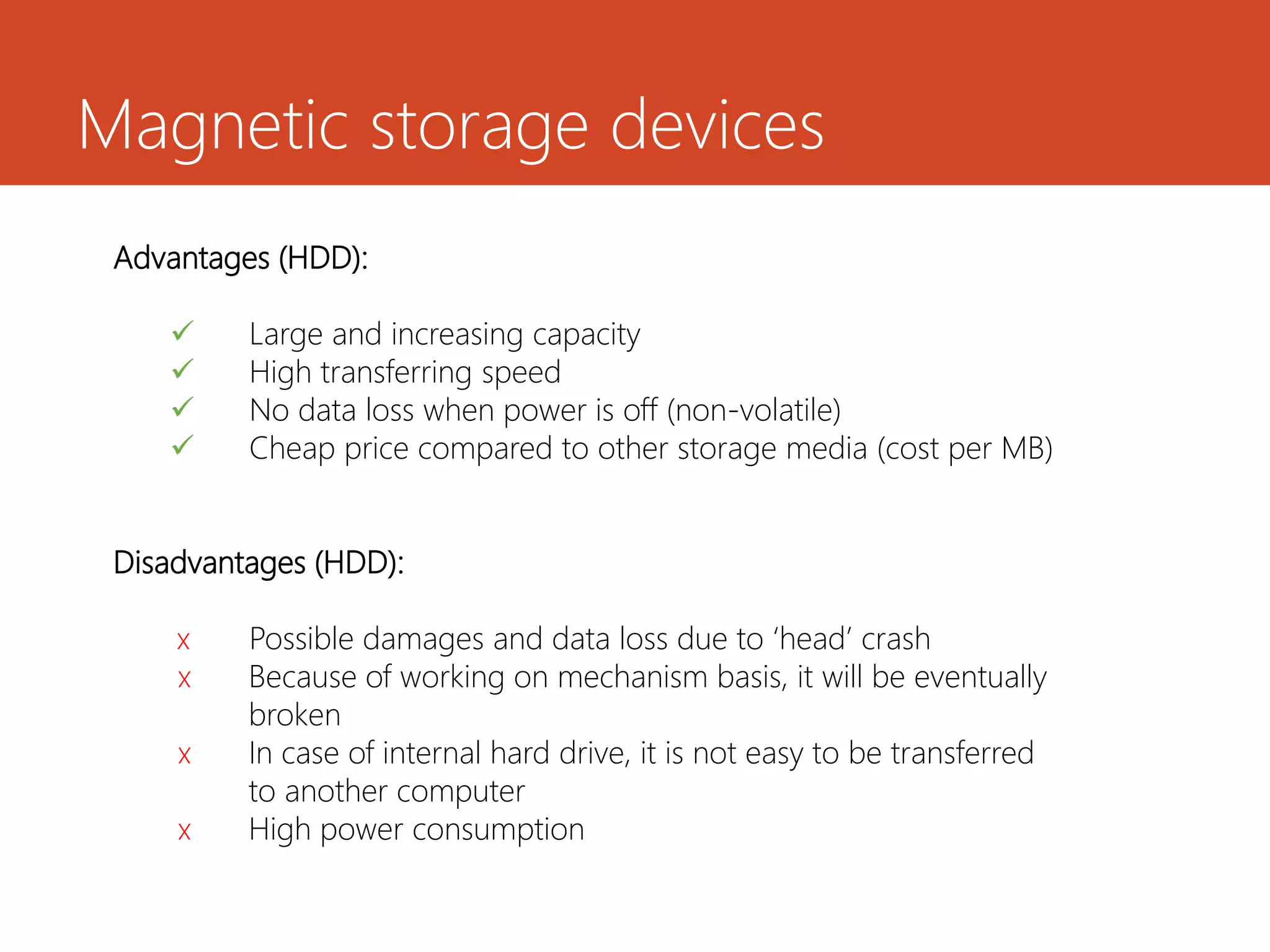 Magnetic storage devices
Advantages (HDD):
 Large and increasing capacity
 High transferring speed
 No data loss when power is off (non-volatile)
 Cheap price compared to other storage media (cost per MB)
Disadvantages (HDD):
x Possible damages and data loss due to ‘head’ crash
x Because of working on mechanism basis, it will be eventually
broken
x In case of internal hard drive, it is not easy to be transferred
to another computer
x High power consumption
 