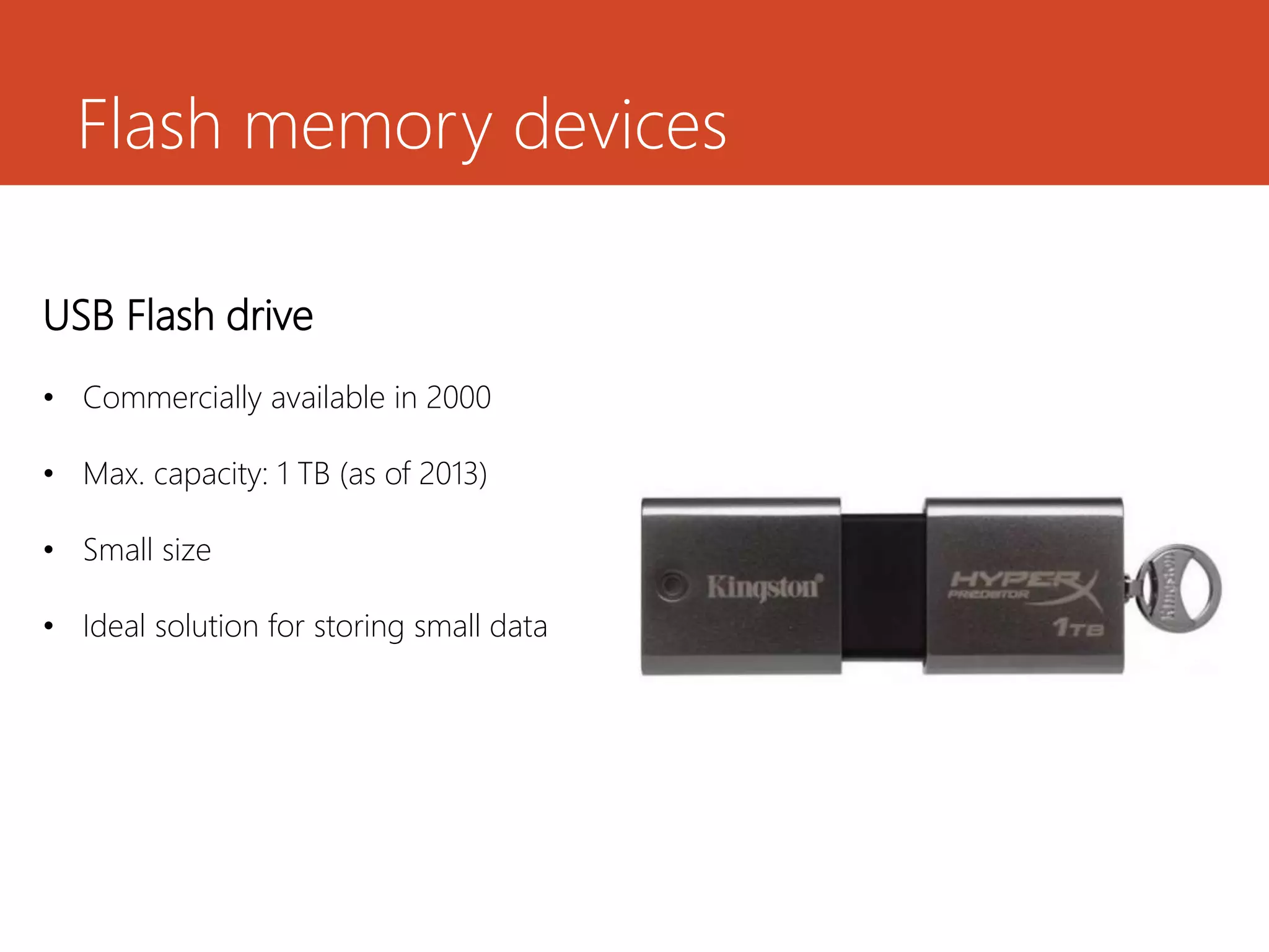 Flash memory devices
USB Flash drive
• Commercially available in 2000
• Max. capacity: 1 TB (as of 2013)
• Small size
• Ideal solution for storing small data
 