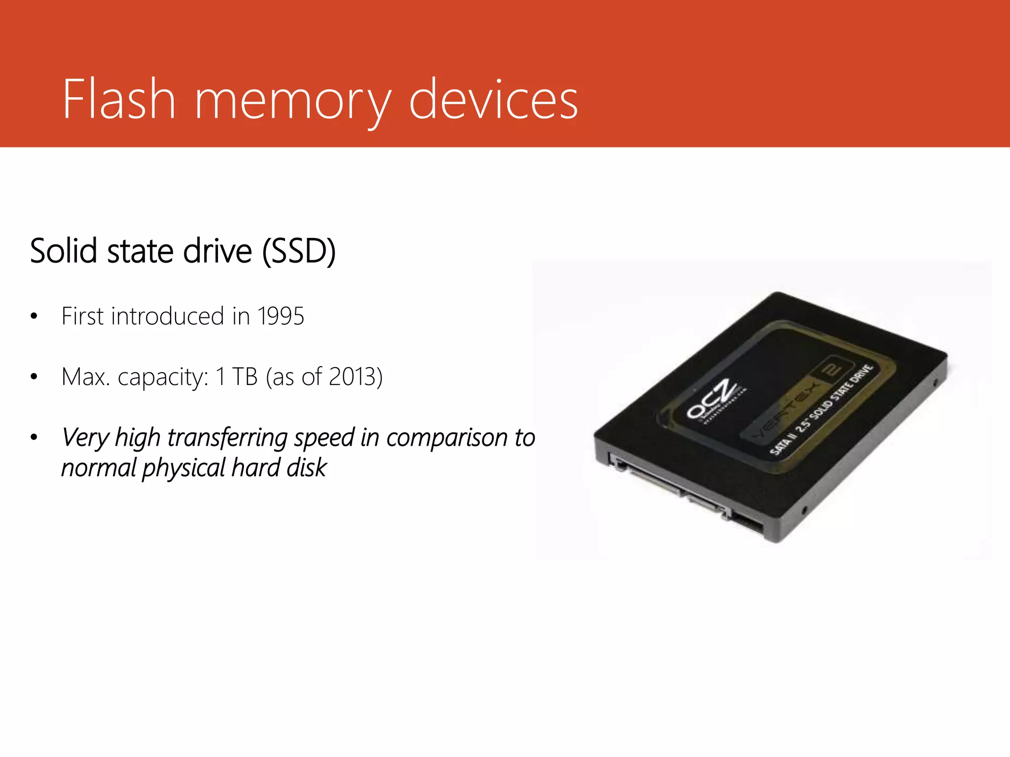 Flash memory devices
Solid state drive (SSD)
• First introduced in 1995
• Max. capacity: 1 TB (as of 2013)
• Very high transferring speed in comparison to
normal physical hard disk
 