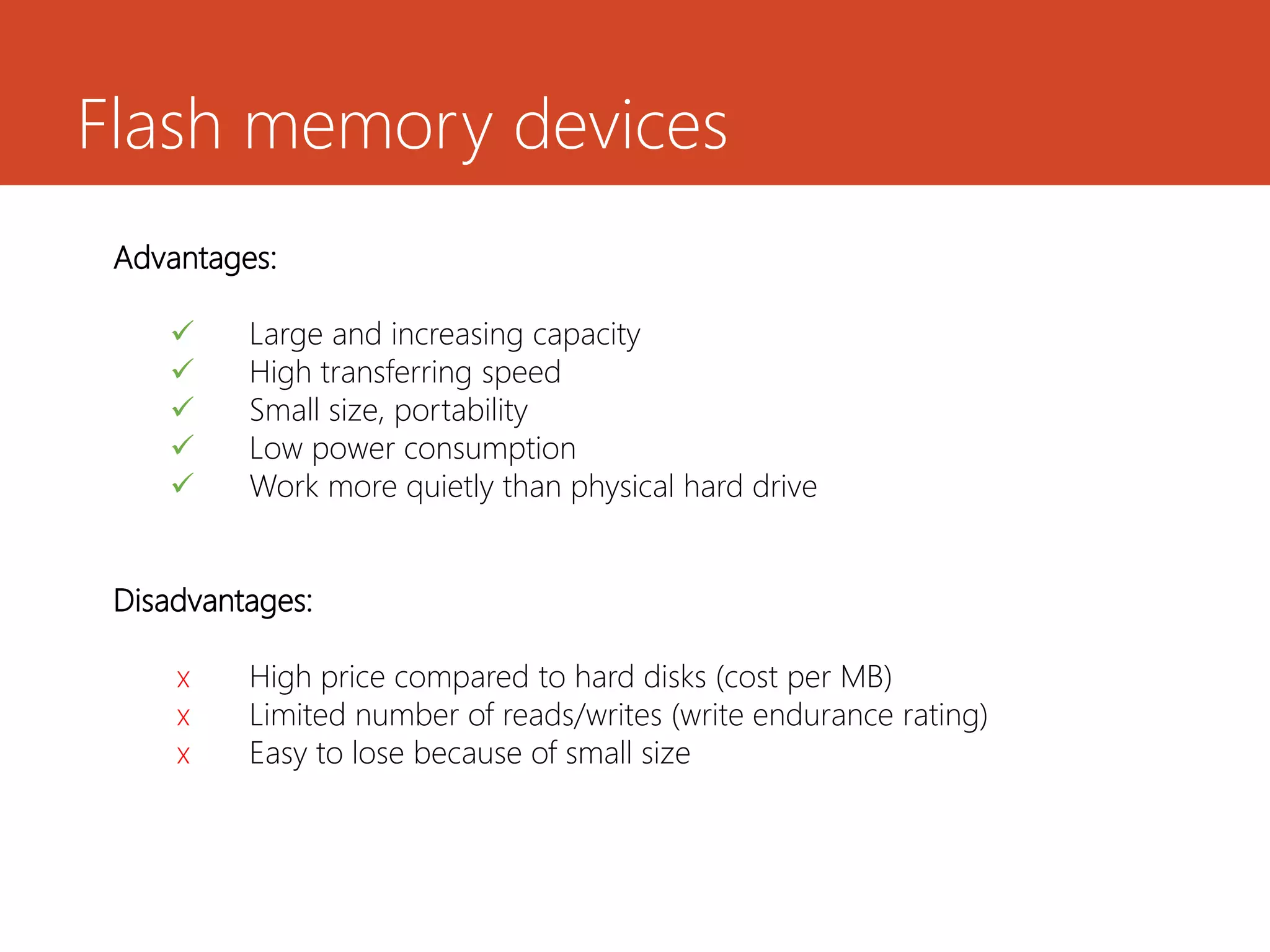 Flash memory devices
Advantages:
 Large and increasing capacity
 High transferring speed
 Small size, portability
 Low power consumption
 Work more quietly than physical hard drive
Disadvantages:
x High price compared to hard disks (cost per MB)
x Limited number of reads/writes (write endurance rating)
x Easy to lose because of small size
 