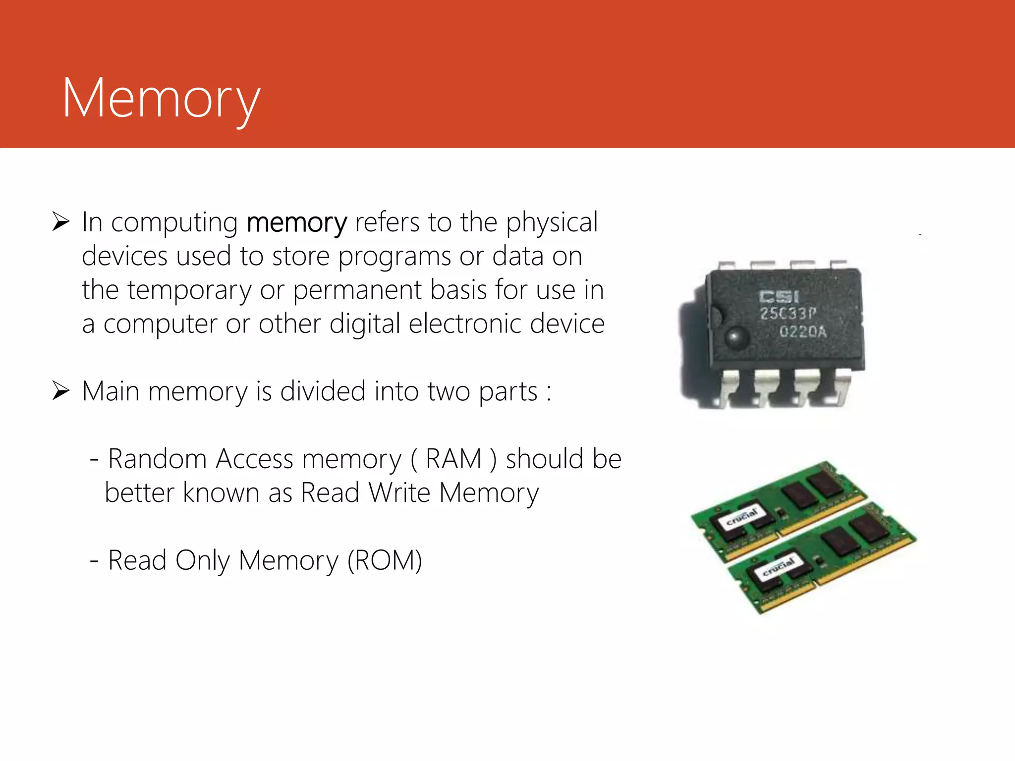 Memory
 In computing memory refers to the physical
devices used to store programs or data on
the temporary or permanent basis for use in
a computer or other digital electronic device
 Main memory is divided into two parts :
- Random Access memory ( RAM ) should be
better known as Read Write Memory
- Read Only Memory (ROM)
 