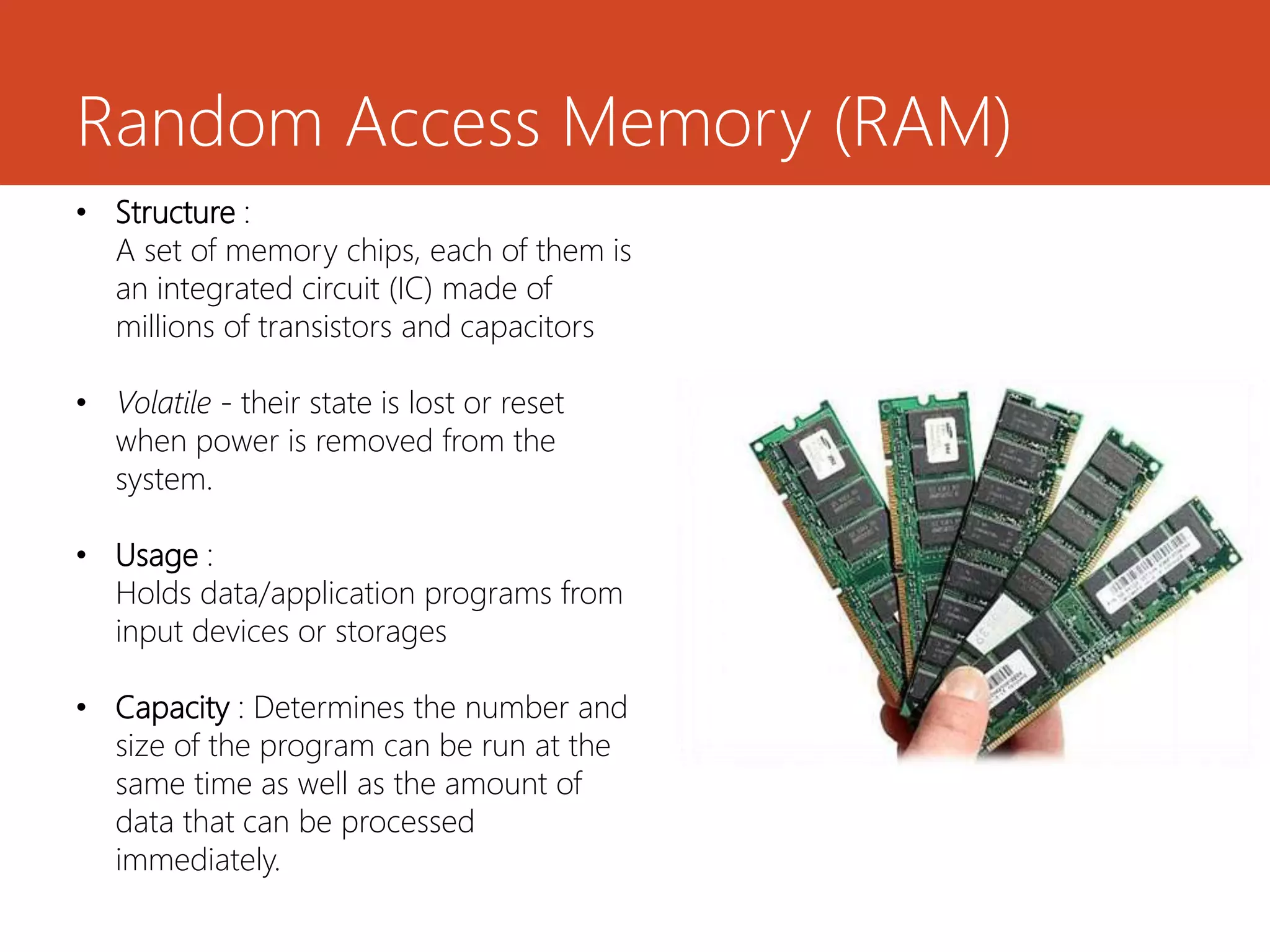Random Access Memory (RAM)
• Structure :
A set of memory chips, each of them is
an integrated circuit (IC) made of
millions of transistors and capacitors
• Volatile - their state is lost or reset
when power is removed from the
system.
• Usage :
Holds data/application programs from
input devices or storages
• Capacity : Determines the number and
size of the program can be run at the
same time as well as the amount of
data that can be processed
immediately.
 