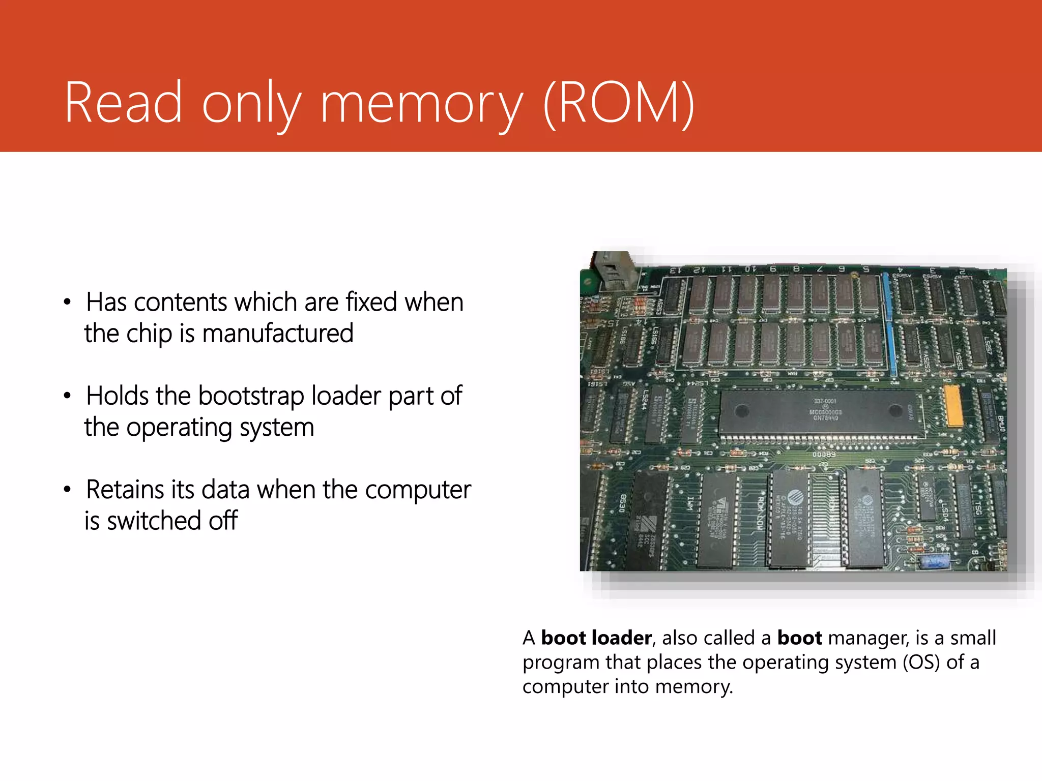 Read only memory (ROM)
• Has contents which are fixed when
the chip is manufactured
• Holds the bootstrap loader part of
the operating system
• Retains its data when the computer
is switched off
A boot loader, also called a boot manager, is a small
program that places the operating system (OS) of a
computer into memory.
 