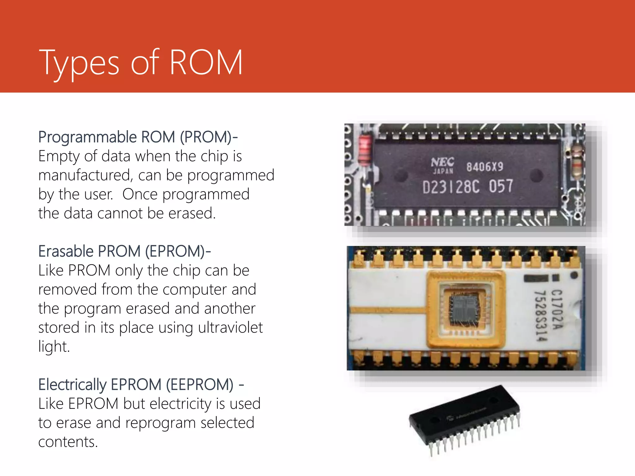 Types of ROM
Programmable ROM (PROM)-
Empty of data when the chip is
manufactured, can be programmed
by the user. Once programmed
the data cannot be erased.
Erasable PROM (EPROM)-
Like PROM only the chip can be
removed from the computer and
the program erased and another
stored in its place using ultraviolet
light.
Electrically EPROM (EEPROM) -
Like EPROM but electricity is used
to erase and reprogram selected
contents.
 