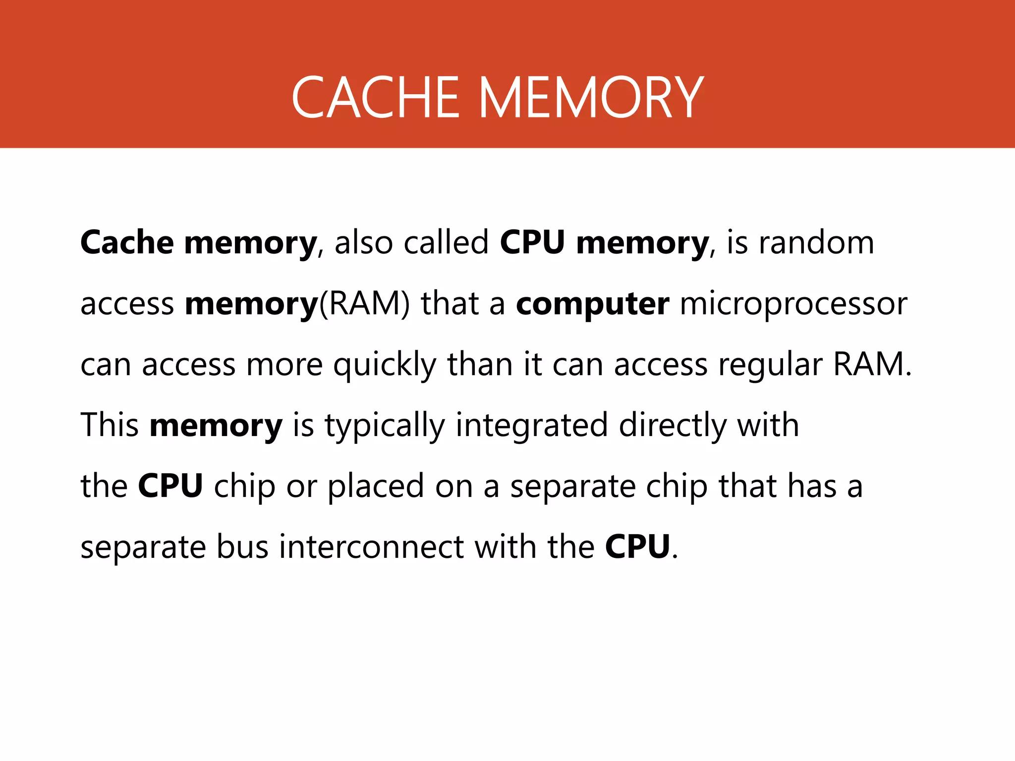 CACHE MEMORY
Cache memory, also called CPU memory, is random
access memory(RAM) that a computer microprocessor
can access more quickly than it can access regular RAM.
This memory is typically integrated directly with
the CPU chip or placed on a separate chip that has a
separate bus interconnect with the CPU.
 