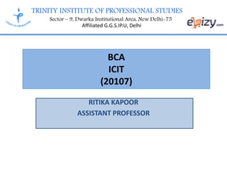 TRINITY INSTITUTE OF PROFESSIONAL STUDIES
Sector – 9, Dwarka Institutional Area, New Delhi-75
Affiliated G.G.S.IP.U, Delhi
BCA
ICIT
(20107)
RITIKA KAPOOR
ASSISTANT PROFESSOR
 