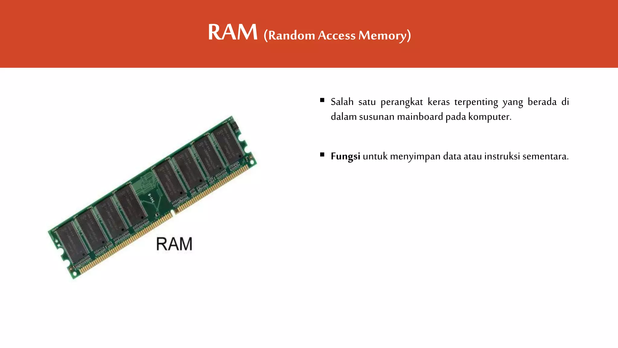 RAM (RandomAccessMemory)
 Salah satu perangkat keras terpenting yang berada di
dalam susunan mainboard padakomputer.
 Fungsi untuk menyimpan data atau instruksi sementara.
 
