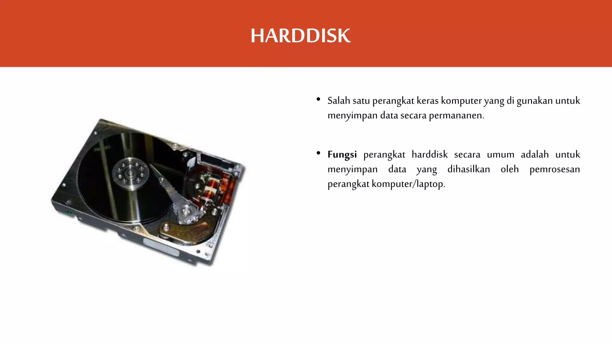 HARDDISK
• Salah satu perangkat keras komputer yang di gunakan untuk
menyimpan data secara permananen.
• Fungsi perangkat harddisk secara umum adalah untuk
menyimpan data yang dihasilkan oleh pemrosesan
perangkat komputer/laptop.
 